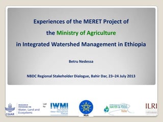 Experiences of the MERET Project of
the Ministry of Agriculture
in Integrated Watershed Management in Ethiopia
Betru Nedessa
NBDC Regional Stakeholder Dialogue, Bahir Dar, 23–24 July 2013
 