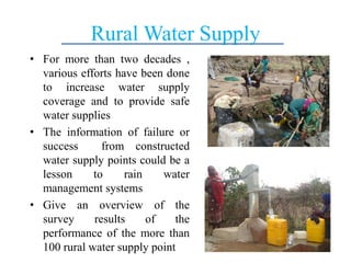 Rural Water Supply
• For more than two decades ,
various efforts have been done
to increase water supply
coverage and to provide safe
water supplies
• The information of failure or
success from constructed
water supply points could be a
lesson to rain water
management systems
• Give an overview of the
survey results of the
performance of the more than
100 rural water supply point
 