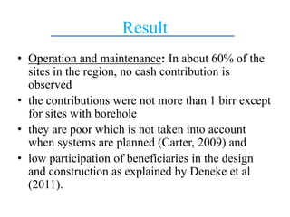 Result
• Operation and maintenance: In about 60% of the
sites in the region, no cash contribution is
observed
• the contributions were not more than 1 birr except
for sites with borehole
• they are poor which is not taken into account
when systems are planned (Carter, 2009) and
• low participation of beneficiaries in the design
and construction as explained by Deneke et al
(2011).
 