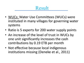 Result
• WUCs: Water Use Committees (WUCs) were
instituted in many villages for governing water
systems
• Ratio is 5 experts for 200 water supply points
• An increase of the level of trust in WUCs by
one unit significantly increases the cash
contributions by 0.19 ETB per month
• Not effective because local indigenous
institutions missing (Deneke et al., 2011)
 