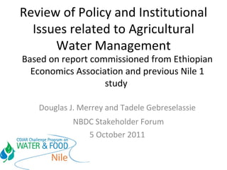 Review of Policy and Institutional Issues related to Agricultural Water Management Based on report commissioned from Ethiopian Economics Association and previous Nile 1 study  Douglas J. Merrey and Tadele Gebreselassie NBDC Stakeholder Forum 5 October 2011 