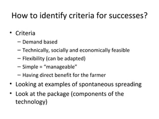 How to identify criteria for successes? Criteria Demand based Technically, socially and economically feasible Flexibility (can be adapted) Simple = “manageable” Having direct benefit for the farmer Looking at examples of spontaneous spreading Look at the package (components of the technology)