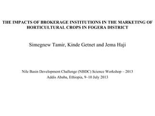 THE IMPACTS OF BROKERAGE INSTITUTIONS IN THE MARKETING OF
HORTICULTURAL CROPS IN FOGERA DISTRICT
Simegnew Tamir, Kinde Getnet and Jema Haji
Nile Basin Development Challenge (NBDC) Science Workshop
Addis Ababa, Ethiopia, 9–10 July 2013
 