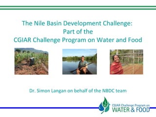 The Nile Basin Development Challenge:
Part of the
CGIAR Challenge Program on Water and Food
Dr. Simon Langan on behalf of the NBDC team
Nile Basin Development Challenge (NBDC) Science Workshop
Addis Ababa, Ethiopia, 9–10 July 2013
 