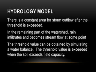 HYDROLOGY MODEL
There is a constant area for storm outflow after the
threshold is exceeded.
In the remaining part of the watershed, rain
infiltrates and becomes stream flow at some point
The threshold value can be obtained by simulating
a water balance. The threshold value is exceeded
when the soil exceeds field capacity.
 