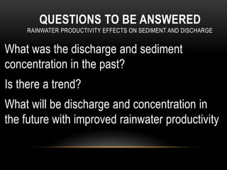 QUESTIONS TO BE ANSWERED
RAINWATER PRODUCTIVITY EFFECTS ON SEDIMENT AND DISCHARGE
What was the discharge and sediment
concentration in the past?
Is there a trend?
What will be discharge and concentration in
the future with improved rainwater productivity
 