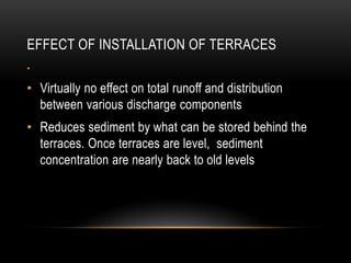 EFFECT OF INSTALLATION OF TERRACES
•
• Virtually no effect on total runoff and distribution
between various discharge components
• Reduces sediment by what can be stored behind the
terraces. Once terraces are level, sediment
concentration are nearly back to old levels
 