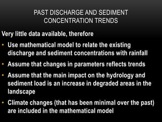 PAST DISCHARGE AND SEDIMENT
CONCENTRATION TRENDS
Very little data available, therefore
• Use mathematical model to relate the existing
discharge and sediment concentrations with rainfall
• Assume that changes in parameters reflects trends
• Assume that the main impact on the hydrology and
sediment load is an increase in degraded areas in the
landscape
• Climate changes (that has been minimal over the past)
are included in the mathematical model
 