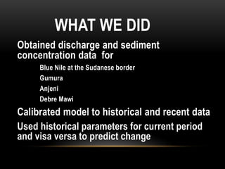 WHAT WE DID
Obtained discharge and sediment
concentration data for
Blue Nile at the Sudanese border
Gumura
Anjeni
Debre Mawi
Calibrated model to historical and recent data
Used historical parameters for current period
and visa versa to predict change
 