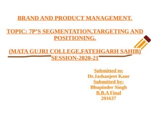 BRAND AND PRODUCT MANAGEMENT.
TOPIC: 7P’S SEGMENTATION,TARGETING AND
POSITIONING.
(MATA GUJRI COLLEGE,FATEHGARH SAHIB)
SESSION-2020-21
Submitted to:
Dr.Jashanjeet Kaur
Submitted by:
Bhupinder Singh
B.B.A Final
201637
 