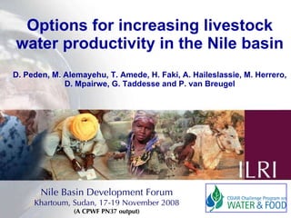 Options for increasing livestock water productivity in the Nile basin D. Peden, M. Alemayehu, T. Amede, H. Faki, A. Haileslassie, M. Herrero, D. Mpairwe, G. Taddesse and P. van Breugel Nile Basin Development Forum Khartoum, Sudan, 17-19 November 2008 (A CPWF PN37 output) 