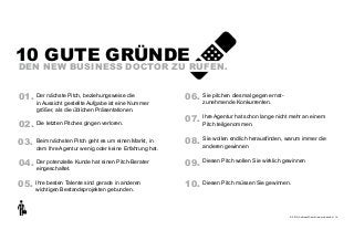 10 GUTE GRÜNDE

DEN NEW BUSINESS DOCTOR ZU RUFEN.

01. Der nächste Pitch, beziehungsweise die  

in Aussicht gestellte Aufgabe ist eine Nummer
größer, als die üblichen Präsentationen.

02. Die letzten Pitches gingen verloren.

06. Sie pitchen diesmal gegen ernst- 
zunehmende Konkurrenten.

07. Ihre Agentur hat schon lange nicht mehr an einem
Pitch teilgenommen.

03. Beim nächsten Pitch geht es um einen Markt, in

08. Sie wollen endlich herausfinden, warum immer die
anderen gewinnen

04. Der potenzielle Kunde hat einen Pitch-Berater

09. Diesen Pitch wollen Sie wirklich gewinnen

05. Ihre besten Talente sind gerade in anderen

10. Diesen Pitch müssen Sie gewinnen.

dem Ihre Agentur wenig oder keine Erfahrung hat.

eingeschaltet.

wichtigen Bestandsprojekten gebunden.

+
© 2013 | Andreas Wiehrdt | www.nb-doc.de | !14

 