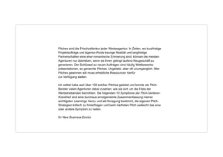 Pitches sind die Frischzellenkur jeder Werbeagentur. In Zeiten, wo kurzfristige
Projektaufträge und Agentur-Pools traurige Realität und langfristige
Partnerschaften eine eher romantische Erinnerung sind, können die meisten
Agenturen nur überleben, wenn es ihnen gelingt laufend Neugeschäft zu
generieren. Der Schlüssel zu neuen Aufträgen sind häufig Wettbewerbspräsentationen, so genannte Pitches. Ungeliebt, aber oft unumgänglich. Wer
Pitches gewinnen will muss erhebliche Ressourcen hierfür  
zur Verfügung stellen.
!

Ich selbst habe weit über 100 solcher Pitches geleitet und konnte als PitchBerater vielen Agenturen dabei zusehen, wie sie sich um die Etats der
Werbetreibenden bemühten. Die folgenden 10 Symptome der Pitch-VerliererKrankheit sind eine durchaus ernstgemeinte Zusammenfassung meiner
wichtigsten Learnings hierzu und als Anregung bestimmt, die eigenen PitchStrategien kritisch zu hinterfragen und beim nächsten Pitch vielleicht das eine
oder andere Symptom zu heilen.
!

Ihr New Business Doctor

 