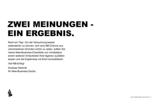 +
© 2013 | Andreas Wiehrdt | www.nb-doc.de |
ZWEI MEINUNGEN -  
EIN ERGEBNIS.
11
Noch ein Tipp: Um der Versuchung besser
widerstehen zu können, sich eine NB-Chance aus
verschiedenen Gründen schön zu reden, sollten Sie
meine New-Business-Checkliste von mindestens
einem weiteren Entscheider Ihrer Agentur ausfüllen
lassen und die Ergebnisse mit Ihren konsolidieren.
Viel NB-Erfolg!
Andreas Wiehrdt 
Ihr New-Business Doctor.
 