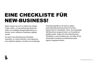 +
© 2013 | Andreas Wiehrdt | www.nb-doc.de |
EINE CHECKLISTE FÜR  
NEW-BUSINESS!
4
Dabei müsste man sich nur ehrlich die richtigen
Fragen stellen, um die wertlose New-Business-
Spreu von profitablen Neugeschäfts-Weizen zu
trennen, bevor ineffektive Investitionen getätigt
wurden.
Ich habe meine New-Business-Checkliste
entwickelt, um meinen Klienten in den Agenturen
eine möglichst objektive, schnelle und zuverlässige
Entscheidungshilfe an die Hand zu geben,
potenzielle New-Business-Chancen auf Ihre
Opportunität hin abzuklopfen, bevor, die kostspielige
NB-Maschinerie angeschmissen und Investitionen
getätigt werden. Dabei will meine New-Business-
Checkliste nur eine Guideline sein und sollte auf die
individuellen Umstände und Bedürfnisse jeder
Agentur angepasst werden.
 
