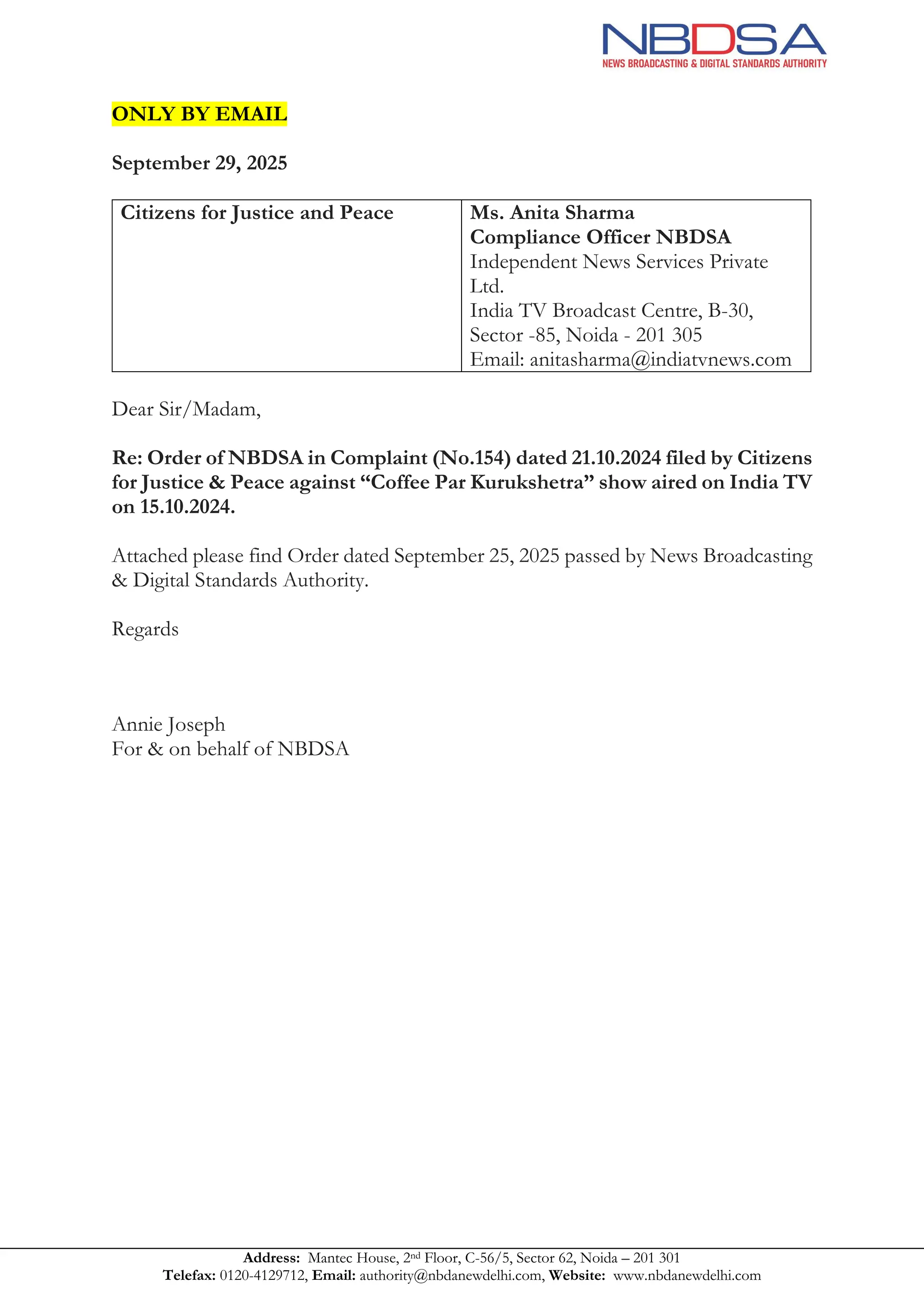 Address: Mantec House, 2nd Floor, C-56/5, Sector 62, Noida – 201 301
Telefax: 0120-4129712, Email: authority@nbdanewdelhi.com, Website: www.nbdanewdelhi.com
ONLY BY EMAIL
September 29, 2025
Citizens for Justice and Peace
Nirant, Juhu Tara Road, Juhu,
Santacruz (West)
Mumbai – 400 049
Email: cjpindia@gmail.com
Ms. Anita Sharma
Compliance Officer NBDSA
Independent News Services Private
Ltd.
India TV Broadcast Centre, B-30,
Sector -85, Noida - 201 305
Email: anitasharma@indiatvnews.com
Dear Sir/Madam,
Re: Order of NBDSA in Complaint (No.154) dated 21.10.2024 filed by Citizens
for Justice & Peace against “Coffee Par Kurukshetra” show aired on India TV
on 15.10.2024.
Attached please find Order dated September 25, 2025 passed by News Broadcasting
& Digital Standards Authority.
Regards
Annie Joseph
For & on behalf of NBDSA
 