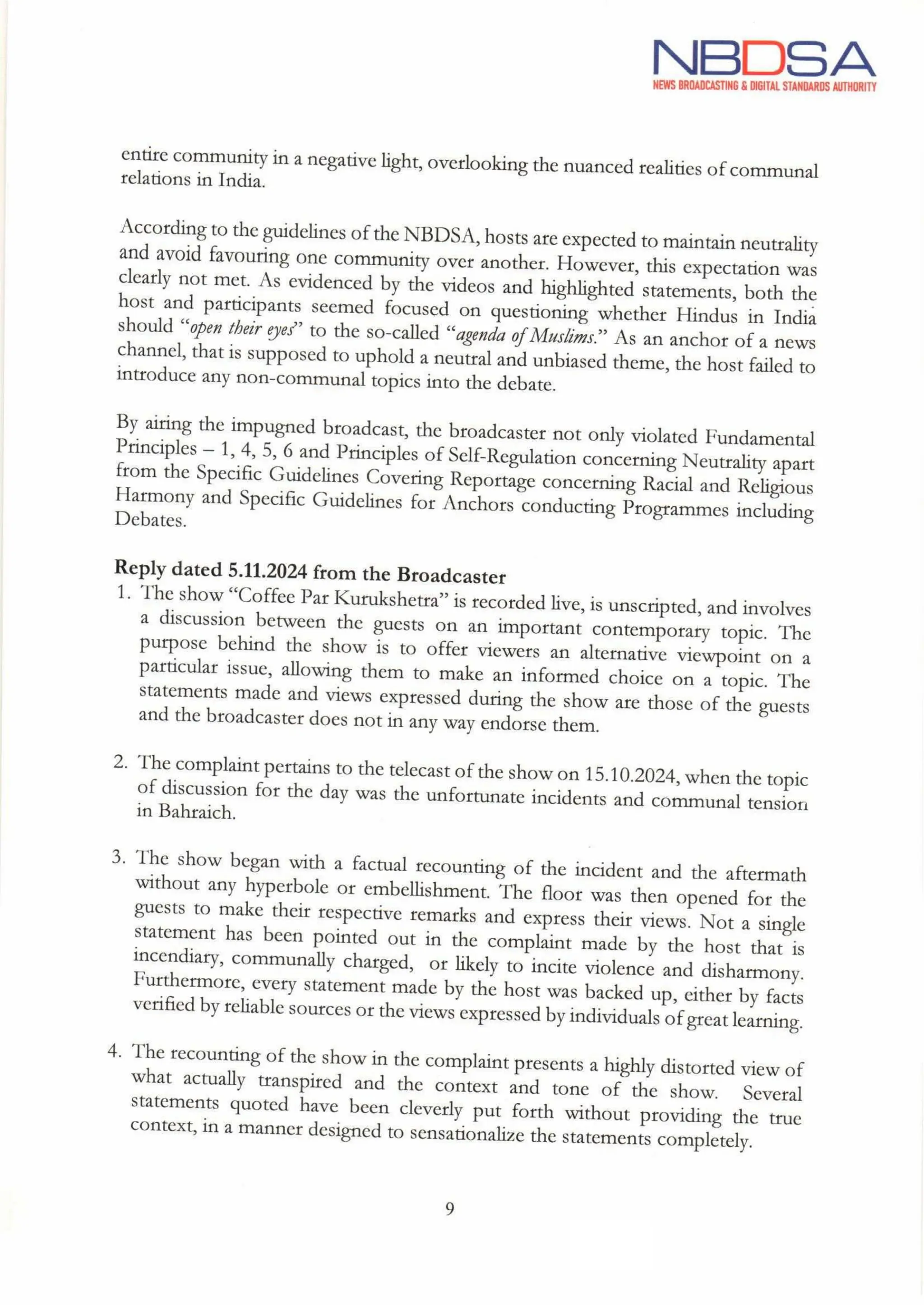 NBDSA
NEWS BROADCASTING & DIGITAL STANDARDS AUTHORITY
entire community in a negative light, overlooking the nuanced realities of communal
relations in India.
According to the guidelines of the NBDSA, hosts are expected to maintain neutrality
and avoid favouring one community over another. However, this expectation was
clearly not met. As evidenced by the videos and highlighted statements, both the
host and participants seemed focused on questioning whether Hindus in India
should "open their eyes" to the so-called “agenda of Muslims." As an anchor of a news
channel, that is supposed to uphold a neutral and unbiased theme, the host failed to
introduce any non-communal topics into the debate.
By airing the impugned broadcast, the broadcaster not only violated Fundamental
Principles - 1, 4, 5, 6 and Principles of Self-Regulation concerning Neutrality apart
from the Specific Guidelines Covering Reportage concerning Racial and Religious
Harmony and Specific Guidelines for Anchors conducting Programmes including
Debates.
Reply dated 5.11.2024 from the Broadcaster
1. The show "Coffee Par Kurukshetra" is recorded live,is unscripted, and involves
a discussion between the guests on an important contemporary topic. The
purpose behind the show is to offer viewers an alternative viewpoint on a
particular issue, allowing them to make an informed choice on a topic. The
statements made and views expressed during the show are those of the guests
and the broadcaster does not in any way endorse them.
2.
3.
4.
The complaint pertains to the telecast of the show on 15.10.2024,when the topic
of discussion for the day was the unfortunate incidents and communal tension
in Bahraich.
The show began with a factual recounting of the incident and the aftermath
without any hyperbole or embellishment. The floor was then opened for the
guests to make their respective remarks and express their views. Not a single
statement has been pointed out in the complaint made by the host that is
incendiary, communally charged, or likely to incite violence and disharmony.
Furthermore, every statement made by the host was backed up, either by facts
verified by reliable sources or the views expressed by individuals of great learning.
The recounting of the show in the complaint presents a highly distorted view of
what actually transpired and the context and tone of the show. Several
statements quoted have been cleverly put forth without providing the true
context, in a manner designed to sensationalize the statements completely.
9
fhe
 