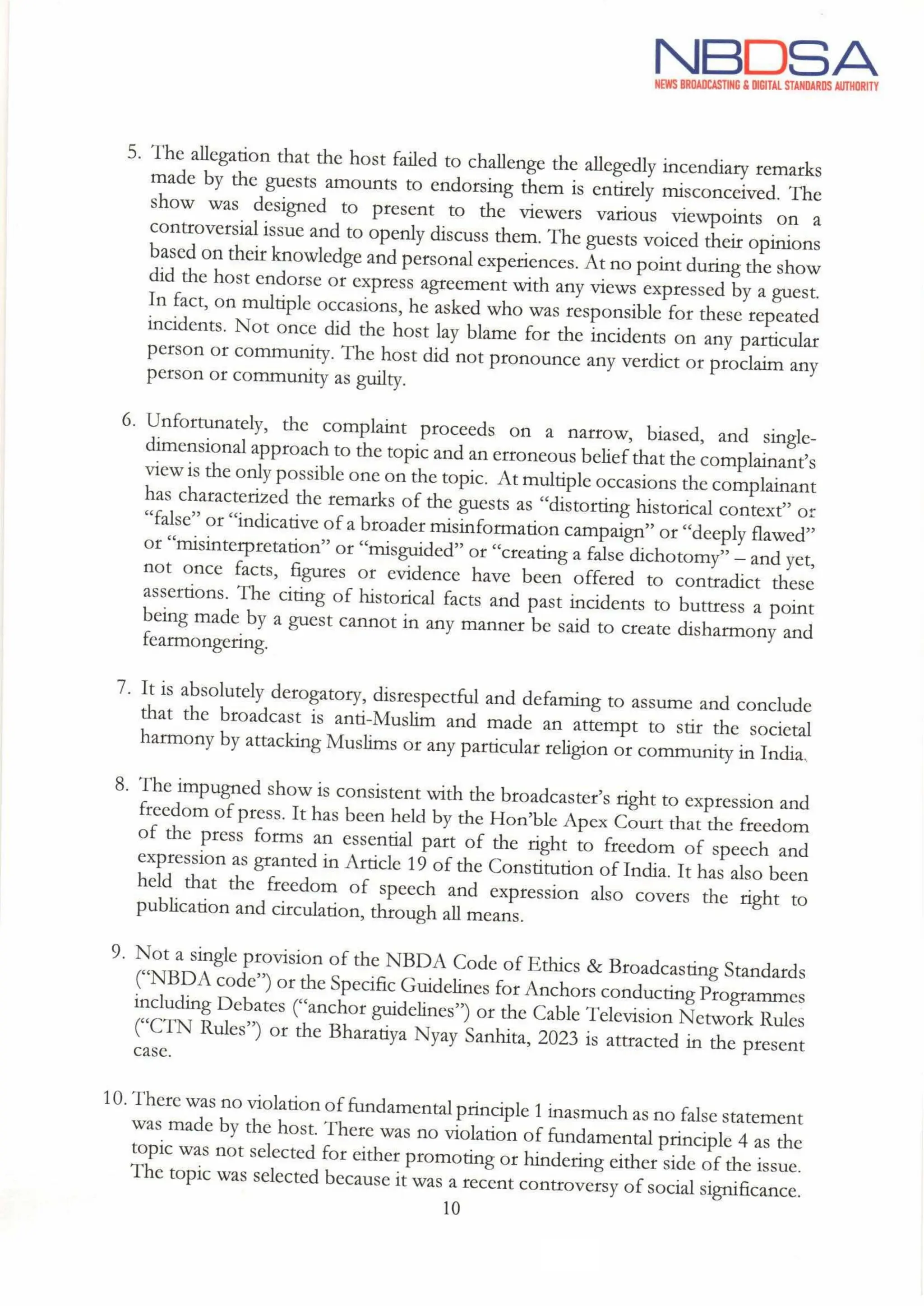 NBDSA
NEWS BROADCASTING & DIGITAL STANDARDS AUTHORITY
5. The allegation that the host failed to challenge the allegedly incendiary remarks
made by the guests amounts to endorsing them is entirely misconceived. The
show was designed to present to the viewers various viewpoints on a
controversial issue and to openly discuss them. The guests voiced their opinions
based on their knowledge and personal experiences. At no point during the show
did the host endorse or express agreement with any views expressed by a guest.
In fact, on multiple occasions, he asked who was responsible for these repeated
incidents. Not once did the host lay blame for the incidents on any particular
person or community. The host did not pronounce any verdict or proclaim any
person or community as guilty.
6. Unfortunately, the complaint proceeds on a narrow, biased, and single-
dimensional approach to the topic and an erroneous beliefthat the complainant's
view is the only possible one on the topic. At multiple occasions the complainant
has characterized the remarks of the guests as "distorting historical context" or
"false" or "indicative of a broader misinformation campaign” or "deeply flawed"
or "misinterpretation" or "misguided" or "creating a false dichotomy" - and yet,
not once facts, figures or evidence have been offered to contradict these
assertions. The citing of historical facts and past incidents to buttress a point
being made by a guest cannot in any manner be said to create disharmony and
fearmongering.
7. It is absolutely derogatory, disrespectful and defaming to assume and conclude
that the broadcast is anti-Muslim and made an attempt to stir the societal
harmony by attacking Muslims or any particular religion or community in India,
8.
9.
The impugned show is consistent with the broadcaster's right to expression and
freedom of press. It has been held by the Hon'ble Apex Court that the freedom
of the press forms an essential part of the right to freedom of speech and
expression as granted in Article 19 of the Constitution of India. It has also been
held that the freedom of speech and expression also covers the right to
publication and circulation, through all means.
Not a single provision of the NBDA Code of Ethics & Broadcasting Standards
("NBDA code") or the Specific Guidelines for Anchors conducting Programmes
including Debates ("anchor guidelines") or the Cable Television Network Rules
("CTN Rules") or the Bharatiya Nyay Sanhita, 2023 is attracted in the present
case.
10. There was no violation offundamental principle 1 inasmuch as no false statement
was made by the host. There was no violation of fundamental principle 4 as the
topic was not selected for either promoting or hindering either side of the issue.
The topic was selected because it was a recent controversy of social significance.
10
 