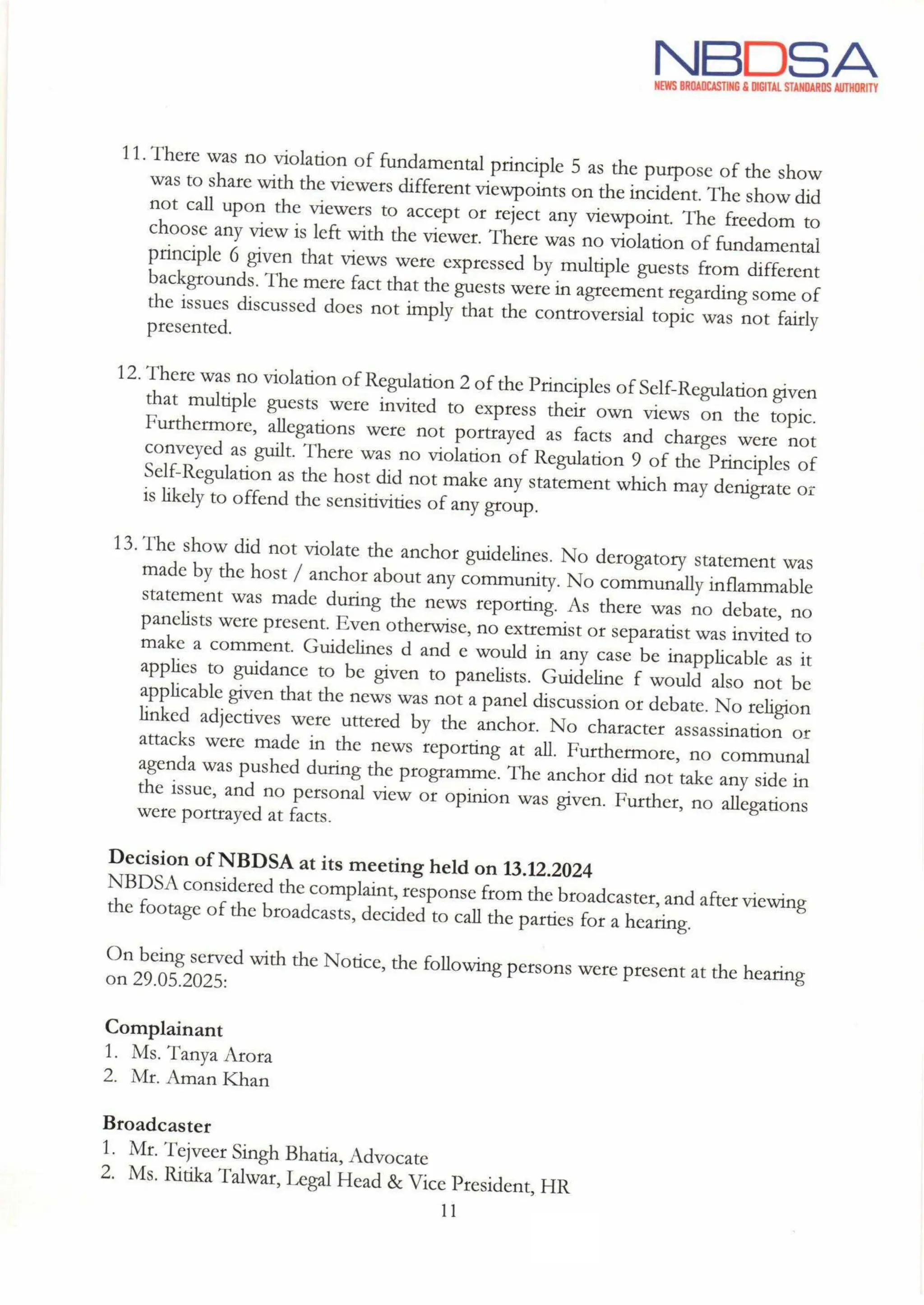 NBDSA
NEWS BROADCASTING& DIGITAL STANDARDS AUTHORITY
11. There was no violation of fundamental principle 5 as the purpose of the show
was to share with the viewers differentviewpoints on the incident. The show did
not call upon the viewers to accept or reject any viewpoint. The freedom to
choose any view is left with the viewer. There was no violation of fundamental
principle 6 given that views were expressed by multiple guests from different
backgrounds. The mere factthat the guests were in agreement regarding some of
the issues discussed does not imply that the controversial topic was not fairly
presented.
12. There was no violation of Regulation 2 ofthe Principles of Self-Regulation given
that multiple guests were invited to express their own views on the topic.
Furthermore, allegations were not portrayed as facts and charges were not
conveyed as guilt. There was no violation of Regulation 9 of the Principles of
Self-Regulation as the host did not make any statement which may denigrate or
is likely to offend the sensitivities of any group.
13. The show did not violate the anchor guidelines. No derogatory statement was
made by the host / anchor about any community. No communally inflammable
statement was made during the news reporting. As there was no debate, no
panelists were present. Even otherwise, no extremist or separatist was invited to
make a comment. Guidelines d and e would in any case be inapplicable as it
applies to guidance to be given to panelists. Guideline f would also not be
applicable given that the news was not a panel discussion or debate. No religion
linked adjectives were uttered by the anchor. No character assassination or
attacks were made in the news reporting at all. Furthermore, no communal
agenda was pushed during the programme. The anchor did not take any side in
the issue, and no personal view or opinion was given. Further, no allegations
were portrayed at facts.
Decision of NBDSA at its meeting held on 13.12.2024
NBDSA considered the complaint, response from the broadcaster,and after viewing
the footage of the broadcasts, decided to call the parties for a hearing.
On being served with the Notice, the following persons were present at the hearing
on 29.05.2025:
Complainant
1. Ms. Tanya Arora
2. Mr. Aman Khan
Broadcaster
1. Mr. Tejveer Singh Bhatia, Advocate
2. Ms. Ritika Talwar, Legal Head & Vice President, HR
11
the
 