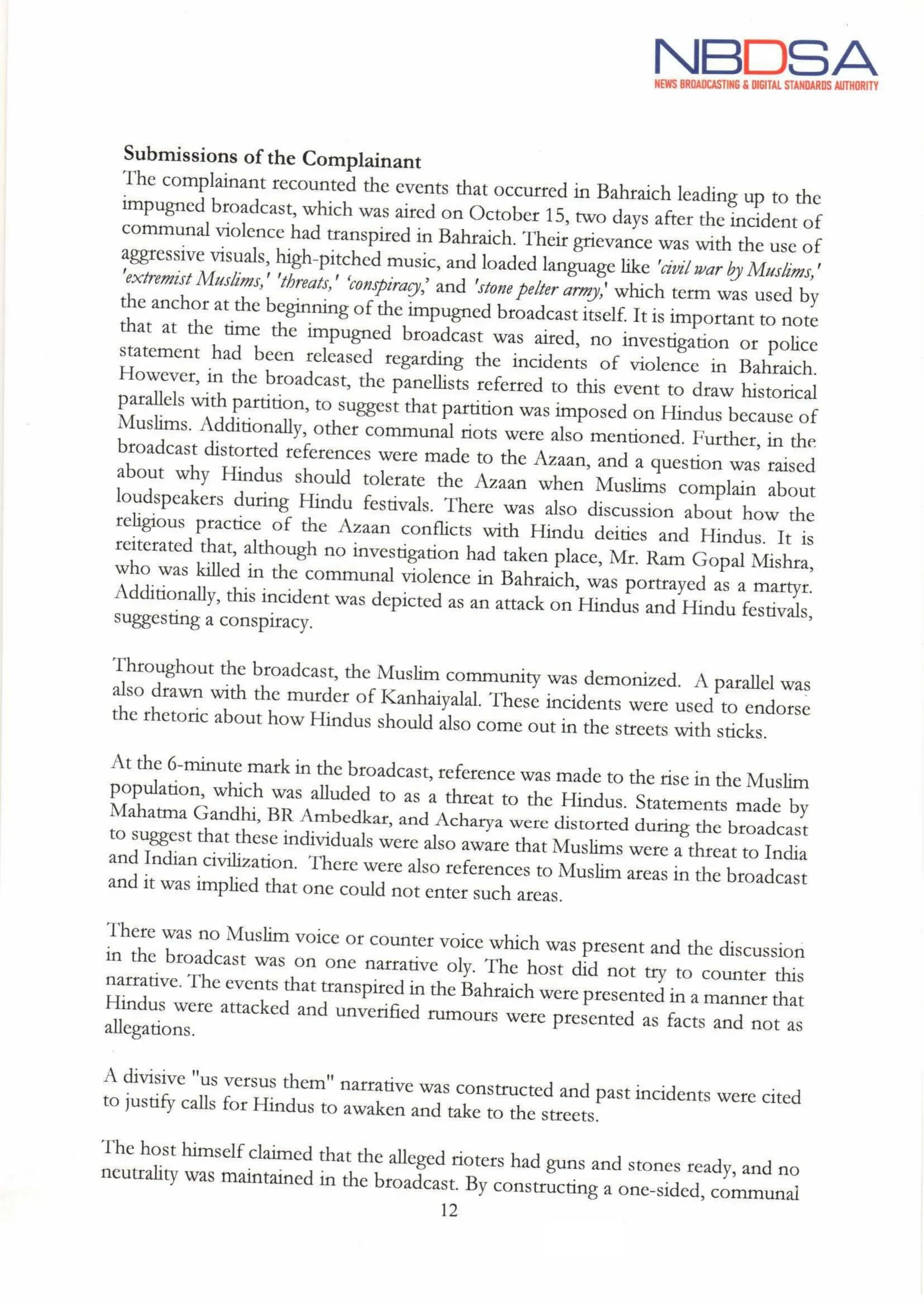 NBDSA
NEWS BROADCASTING & DIGITAL STANDARDS AUTHORITY
Submissions of the Complainant
The complainant recounted the events that occurred in Bahraich leading up to the
impugned broadcast, which was aired on October 15, two days after the incident of
communal violence had transpired in Bahraich. Their grievance was with the use of
aggressive visuals, high-pitched music,and loaded language like 'civil war by Muslims,
'extremist Muslims,' 'threats,' "conspiracy, and 'stone pelter army,'which term was used by
the anchor at the beginning of the impugned broadcast itself. It is important to note
that at the time the impugned broadcast was aired, no investigation or police
statement had been released regarding the incidents of violence in Bahraich.
However, in the broadcast, the panellists referred to this event to draw historical
parallels with partition, to suggest that partition was imposed on Hindus because of
Muslims. Additionally, other communal riots were also mentioned. Further, in the
broadcast distorted references were made to the Azaan, and a question was raised
about why Hindus should tolerate the Azaan when Muslims complain about
loudspeakers during Hindu festivals. There was also discussion about how the
religious practice of the Azaan conflicts with Hindu deities and Hindus. It is
reiterated that, although no investigation had taken place, Mr. Ram Gopal Mishra,
who was killed in the communal violence in Bahraich, was portrayed as a martyr.
Additionally, this incident was depicted as an attack on Hindus and Hindu festivals,
suggesting a conspiracу.
Throughout the broadcast, the Muslim community was demonized. A parallel was
also drawn with the murder of Kanhaiyalal. These incidents were used to endorse
the rhetoric about how Hindus should also come out in the streets with sticks.
At the 6-minute mark in the broadcast, reference was made to the rise in the Muslim
population, which was alluded to as a threat to the Hindus. Statements made by
Mahatma Gandhi, BR Ambedkar, and Acharya were distorted during the broadcast
to suggest that these individuals were also aware that Muslims were a threat to India
and Indiancivilization. There were also references to Muslim areas in the broadcast
and it was implied that one could not enter such areas.
There was no Muslim voice or counter voice which was present and the discussion
in the broadcast was on one narrative oly. The host did not try to counter this
narrative. The events that transpired in the Bahraichwere presented in a manner that
Hindus were attacked and unverified rumours were presented as facts and not as
allegations.
A divisive "us versus them" narrative was constructed and past incidents were cited
to justify calls for Hindus to awaken and take to the streets.
The host himself claimed that the alleged rioters had guns and stones ready, and no
neutrality was maintained in the broadcast. By constructing a one-sided, communal
12
 