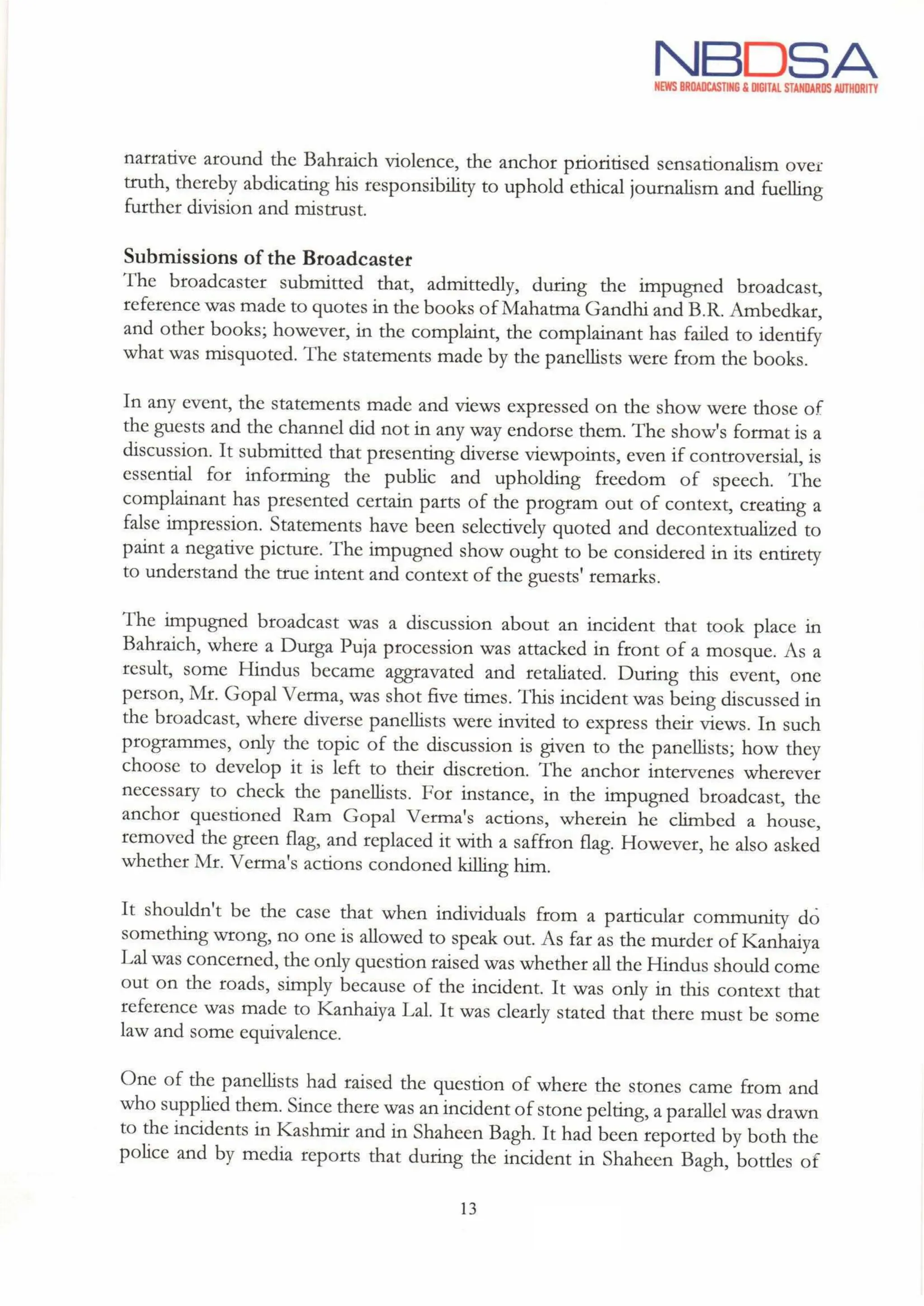 NBDSA
NEWS BROADCASTING & DIGITAL STANDARDS AUTHORITY
narrative around the Bahraich violence, the anchor prioritised sensationalism over
truth, thereby abdicating his responsibility to uphold ethical journalism and fuelling
further division and mistrust.
Submissions of the Broadcaster
The broadcaster submitted that, admittedly, during the impugned broadcast,
reference was made to quotes in the books of Mahatma Gandhi and B.R. Ambedkar,
and other books; however, in the complaint, the complainant has failed to identify
what was misquoted. The statements made by the panellists were from the books.
In any event, the statements made and views expressed on the show were those of
the guests and the channel did not in any way endorse them. The show's format is a
discussion. It submitted that presenting diverse viewpoints, even if controversial, is
essential for informing the public and upholding freedom of speech. The
complainant has presented certain parts of the program out of context, creating a
false impression. Statements have been selectively quoted and decontextualized to
paintanegative picture. The impugned show ought to be considered in its entirety
to understand the true intent and context of the guests' remarks.
The impugned broadcast was a discussion about an incident that took place in
Bahraich, where a Durga Puja procession was attacked in front of a mosque. As a
result, some Hindus became aggravated and retaliated. During this event, one
person, Mr. Gopal Verma, was shot five times. This incident was being discussed in
the broadcast, where diverse panellists were invited to express their views. In such
programmes, only the topic of the discussion is given to the panellists; how they
choose to develop it is left to their discretion. The anchor intervenes wherever
necessary to check the panellists. For instance, in the impugned broadcast, the
anchor questioned Ram Gopal Verma's actions, wherein he climbed a house,
removed the green flag,and replaced it with a saffron flag. However, he also asked
whether Mr. Verma's actions condoned killing him.
It shouldn't be the case that when individuals from a particular community do
something wrong, no one is allowed to speak out. As far as the murder of Kanhaiya
Lal was concerned, the only question raised was whether allthe Hindus should come
out on the roads, simply because of the incident. It was only in this context that
reference was made to Kanhaiya Lal. It was clearly stated that there must be some
law and some equivalence.
One of the panellists had raised the question of where the stones came from and
who supplied them. Since there was an incident of stone pelting,a parallel was drawn
to the incidents in Kashmir and in Shaheen Bagh. It had been reported by both the
police and by media reports that during the incident in Shaheen Bagh, bottles of
13
Au
 