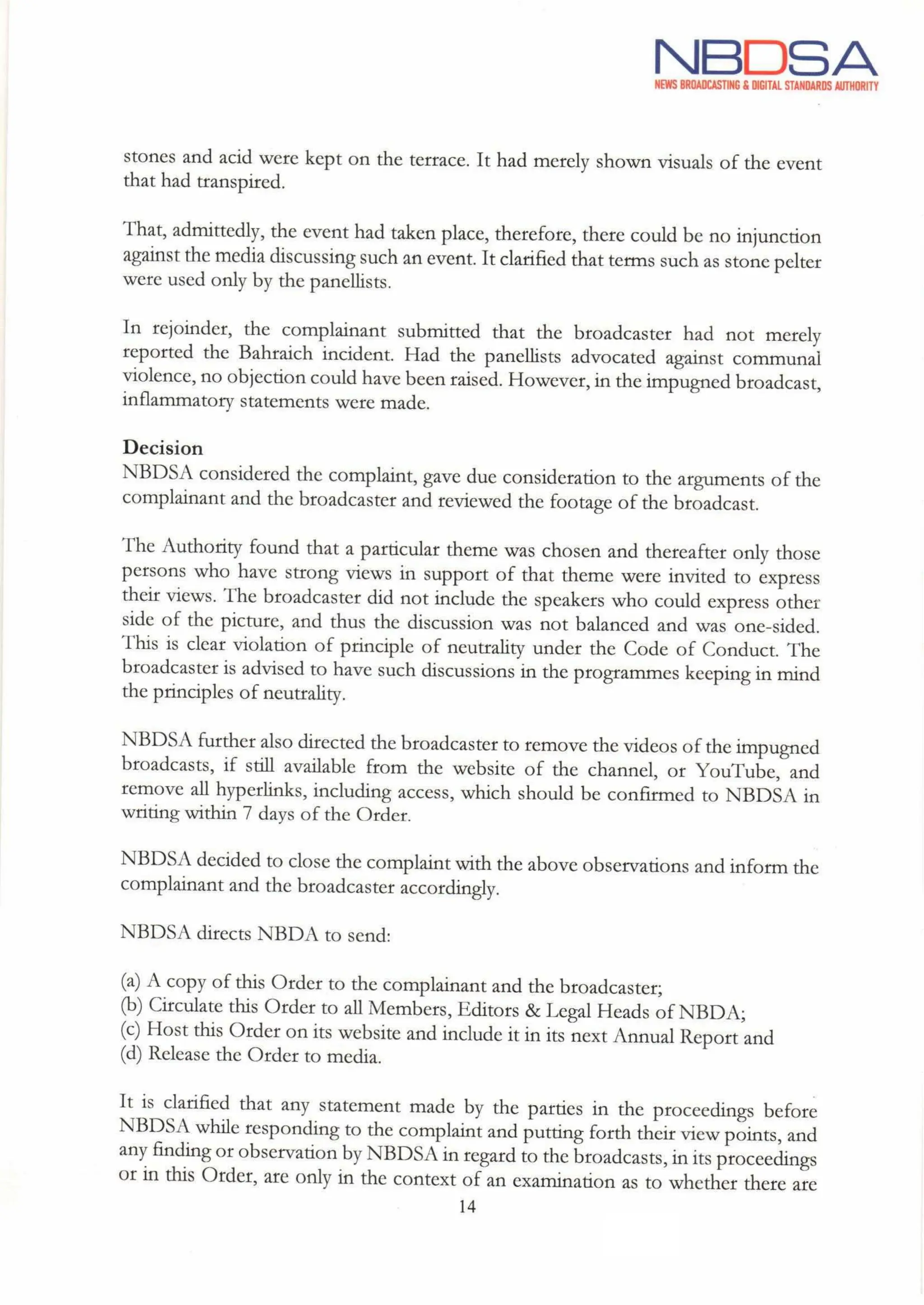 NBDSA
NEWS BROADCASTING& DIGITAL STANDARDS AUTHORITY
stones and acid were kept on the terrace. It had merely shown visuals of the event
that had transpired.
That, admittedly, the event had taken place, therefore, there could be no injunction
against the media discussing such an event. It clarified that terms such as stone pelter
were used only by the panellists.
In rejoinder, the complainant submitted that the broadcaster had not merely
reported the Bahraich incident. Had the panellists advocated against communal
violence, no objection could have been raised. However,in the impugned broadcast,
inflammatory statements were made.
Decision
NBDSA considered the complaint, gave due consideration to the arguments of the
complainant and the broadcaster and reviewed the footage of the broadcast.
The Authority found that a particular theme was chosen and thereafter only those
persons who have strong views in support of that theme were invited to express
their views. The broadcaster did not include the speakers who could express other
side of the picture, and thus the discussion was not balanced and was one-sided.
This is clear violation of principle of neutrality under the Code of Conduct. The
broadcaster is advised to have such discussions in the programmes keeping in mind
the principles of neutrality.
NBDSA further also directed the broadcaster to remove the videos ofthe impugned
broadcasts, if still available from the website of the channel, or YouTube, and
remove all hyperlinks, including access, which should be confirmed to NBDSA in
writing within 7 days of the Order.
NBDSA decided to close the complaint with the above observations and inform the
complainant and the broadcaster accordingly.
NBDSA directs NBDA to send:
(a) A copy of this Order to the complainant and the broadcaster;
(b) Circulate this Order to all Members, Editors & Legal Heads of NBDA;
(c) Host this Order on its website and include it in its next Annual Report and
(d) Release the Order to media.
It is clarified that any statement made by the parties in the proceedings before
NBDSA while responding to the complaint and putting forth their view points, and
any finding or observation by NBDSA in regard to the broadcasts, in its proceedings
or in this Order, are only in the context of an examination as to whether there are
14
Aue
 