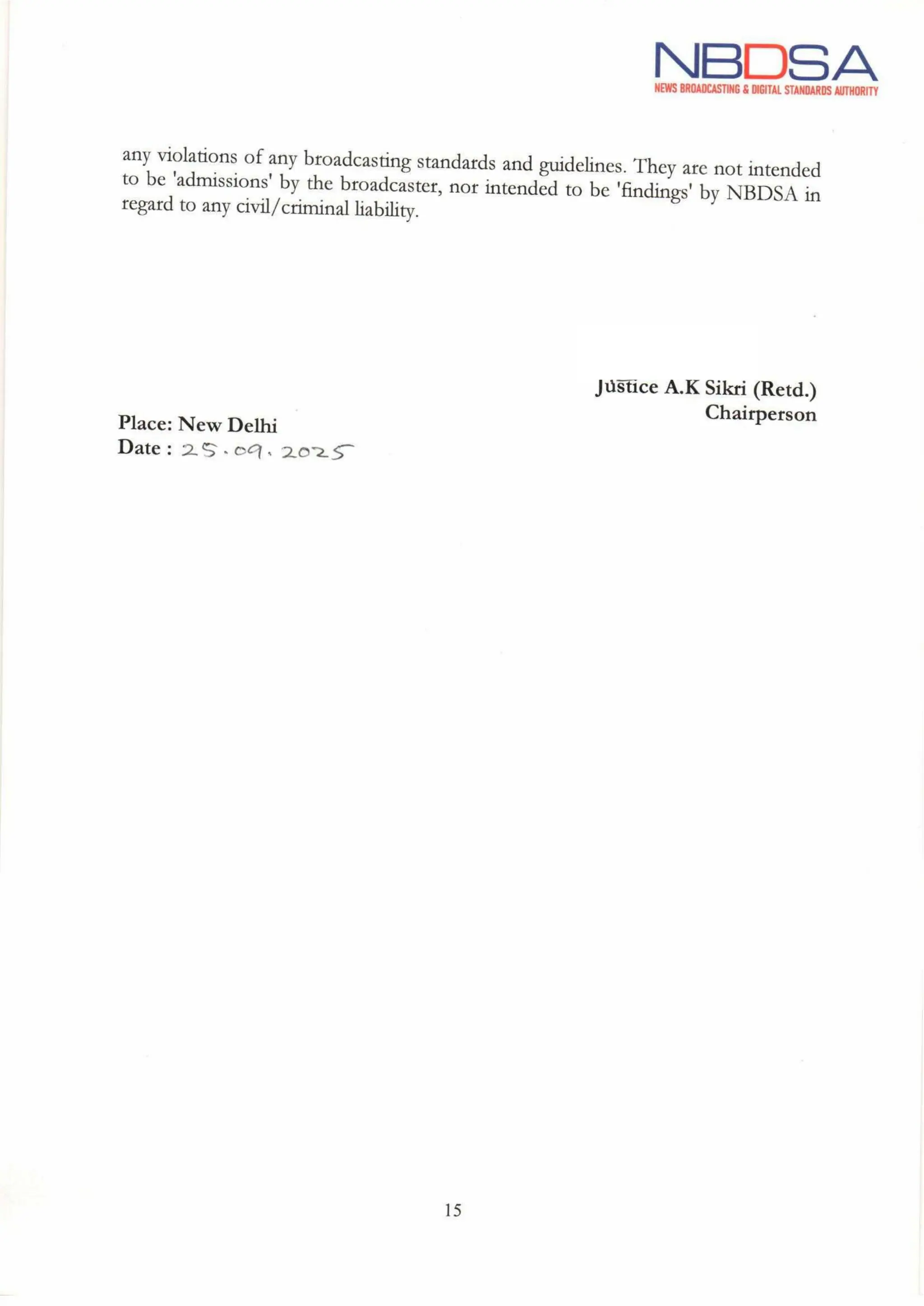 NBDSA
NEWS BROADCASTING& DIGITAL STANDARDS AUTHORITY
any violations of any broadcasting standards and guidelines. They are not intended
to be 'admissions' by the broadcaster, nor intended to be 'findings' by NBDSA in
regard to any civil/criminal liability.
feon
Justice A.K Sikri (Retd.)
Chairperson
Place: New Delhi
Date: 25.09.2025
15
 