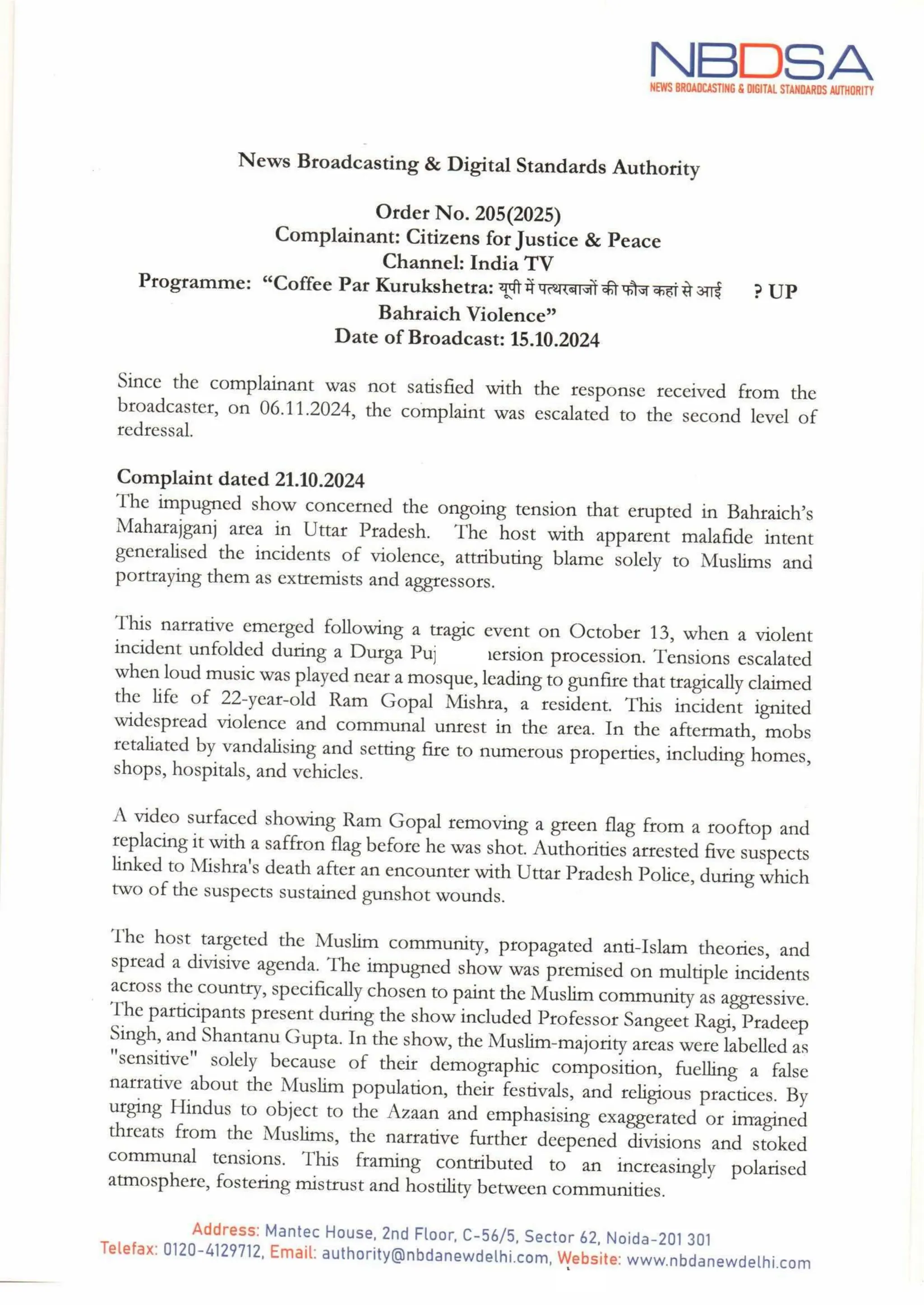 NBDSA
NEWS BROADCASTING & DIGITAL STANDARDS AUTHORITY
News Broadcasting & Digital Standards Authority
Order No. 205(2025)
Complainant: Citizens for Justice & Peace
Channel: India TV
Programme: "Coffee Par Kurukshetra: यूपी में पत्थरबाजों की फौज कहांसे आई
Bahraich Violence"
Date of Broadcast: 15.10.2024
?UP
Since the complainant was not satisfied with the response received from the
broadcaster, on 06.11.2024, the complaint was escalated to the second level of
redressal.
Complaint dated 21.10.2024
The impugned show concerned the ongoing tension that erupted in Bahraich's
Maharajganj area in Uttar Pradesh. The host with apparent malafide intent
generalised the incidents of violence, attributing blame solely to Muslims and
portrayingthem as extremists and aggressors.
This narrative emerged following a tragic event on October 13, when a violent
incident unfolded during a Durga Puja immersion procession. Tensions escalated
when loud music was played near a mosque, leading to gunfire thattragically claimed
the life of 22-year-old Ram Gopal Mishra, a resident. This incident ignited
widespread violence and communal unrest in the area. In the aftermath, mobs
retaliated by vandalising and setting fire to numerous properties, including homes,
shops, hospitals, and vehicles.
A video surfaced showing Ram Gopal removing a green flag from a rooftop and
replacing it with a saffron flag before he was shot. Authorities arrested five suspects
linked to Mishra's death after an encounter with Uttar Pradesh Police, during which
two of the suspects sustained gunshot wounds.
The host targeted the Muslim community, propagated anti-Islam theories, and
spread a divisive agenda. The impugned show was premised on multiple incidents
across the country, specifically chosen to paintthe Muslim community as aggressive.
The participants present during the show included Professor Sangeet Ragi, Pradeep
Singh, and Shantanu Gupta. In the show, the Muslim-majority areas were labelled as
"sensitive" solely because of their demographic composition, fuelling a false
narrative about the Muslim population, their festivals, and religious practices. By
urging Hindus to object to the Azaan and emphasising exaggerated or imagined
threats from the Muslims, the narrative further deepened divisions and stoked
communal tensions. This framing contributed to an increasingly polarised
atmosphere, fostering mistrust and hostility between communities.
Address: Mantec House, 2nd Floor, C-56/5, Sector 62, Noida-201 301
Telefax: 0120-4129712, Email: authority@nbdanewdelhi.com, Website: www.nbdanewdelhi.com
He
 