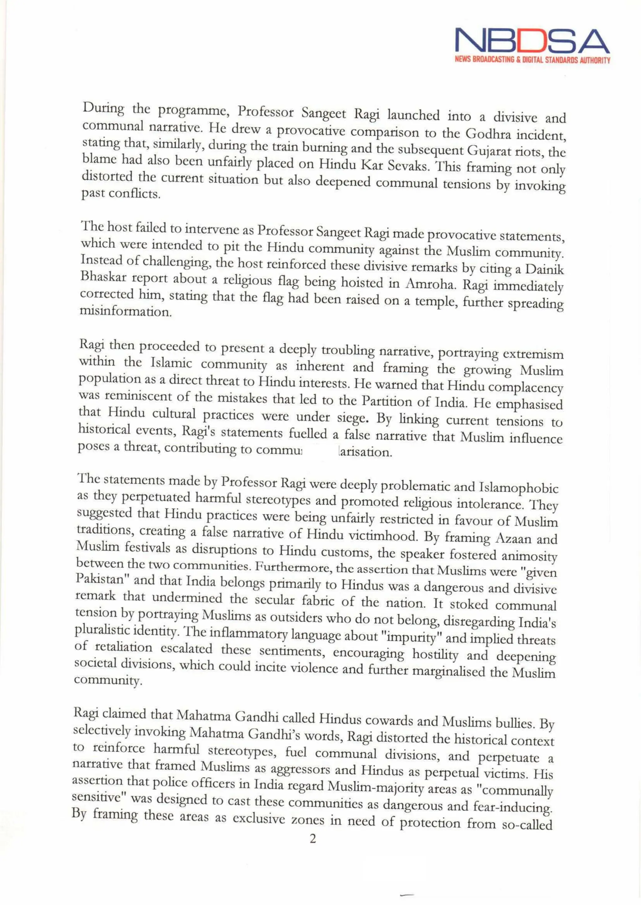 NBDSA
NEWS BROADCASTING & DIGITAL STANDARDS AUTHORITY
During the programme, Professor Sangeet Ragi launched into a divisive and
communal narrative. He drew a provocative comparison to the Godhra incident,
stating that, similarly, during the train burning and the subsequent Gujaratriots, the
blame had also been unfairly placed on Hindu Kar Sevaks. This framing not only
distorted the current situation but also deepened communal tensions by invoking
past conflicts.
The host failed to intervene as Professor Sangeet Ragi made provocative statements,
which were intended to pit the Hindu community against the Muslim community.
Instead of challenging, the host reinforced these divisive remarks by citing a Dainik
Bhaskar report about a religious flag being hoisted in Amroha. Ragi immediately
corrected him, stating that the flag had been raised on a temple, further spreading
misinformation.
Ragi then proceeded to present a deeply troubling narrative, portraying extremism
within the Islamic community as inherent and framing the growing Muslim
population as a direct threat to Hindu interests. He warned that Hindu complacency
was reminiscent of the mistakes that led to the Partition of India. He emphasised
that Hindu cultural practices were under siege. By linking current tensions to
historical events, Ragi's statements fuelled a false narrative that Muslim influence
poses a threat, contributing to communal polarisation.
The statements made by Professor Ragi were deeply problematic and Islamophobic
as they perpetuated harmful stereotypes and promoted religious intolerance. They
suggested that Hindu practices were being unfairly restricted in favour of Muslim
traditions, creating a false narrative of Hindu victimhood. By framing Azaan and
Muslim festivals as disruptions to Hindu customs, the speaker fostered animosity
between the two communities. Furthermore, the assertion that Muslimswere "given
Pakistan" and that India belongs primarily to Hindus was a dangerous and divisive
remark that undermined the secular fabric of the nation. It stoked communal
tension by portraying Muslims as outsiders who do not belong, disregarding India's
pluralistic identity. The inflammatory language about "impurity" and implied threats
of retaliation escalated these sentiments, encouraging hostility and deepening
societal divisions, which could incite violence and further marginalised the Muslim
community.
Ragi claimed that Mahatma Gandhi called Hindus cowards and Muslims bullies. By
selectively invoking Mahatma Gandhi's words, Ragi distorted the historical context
to reinforce harmful stereotypes, fuel communal divisions, and perpetuate a
narrative that framed Muslims as aggressors and Hindus as perpetual victims. His
assertion that police officers in India regard Muslim-majority areas as "communally
sensitive"was designed to cast these communities as dangerous and fear-inducing.
By framing these areas as exclusive zones in need of protection from so-called
2
 