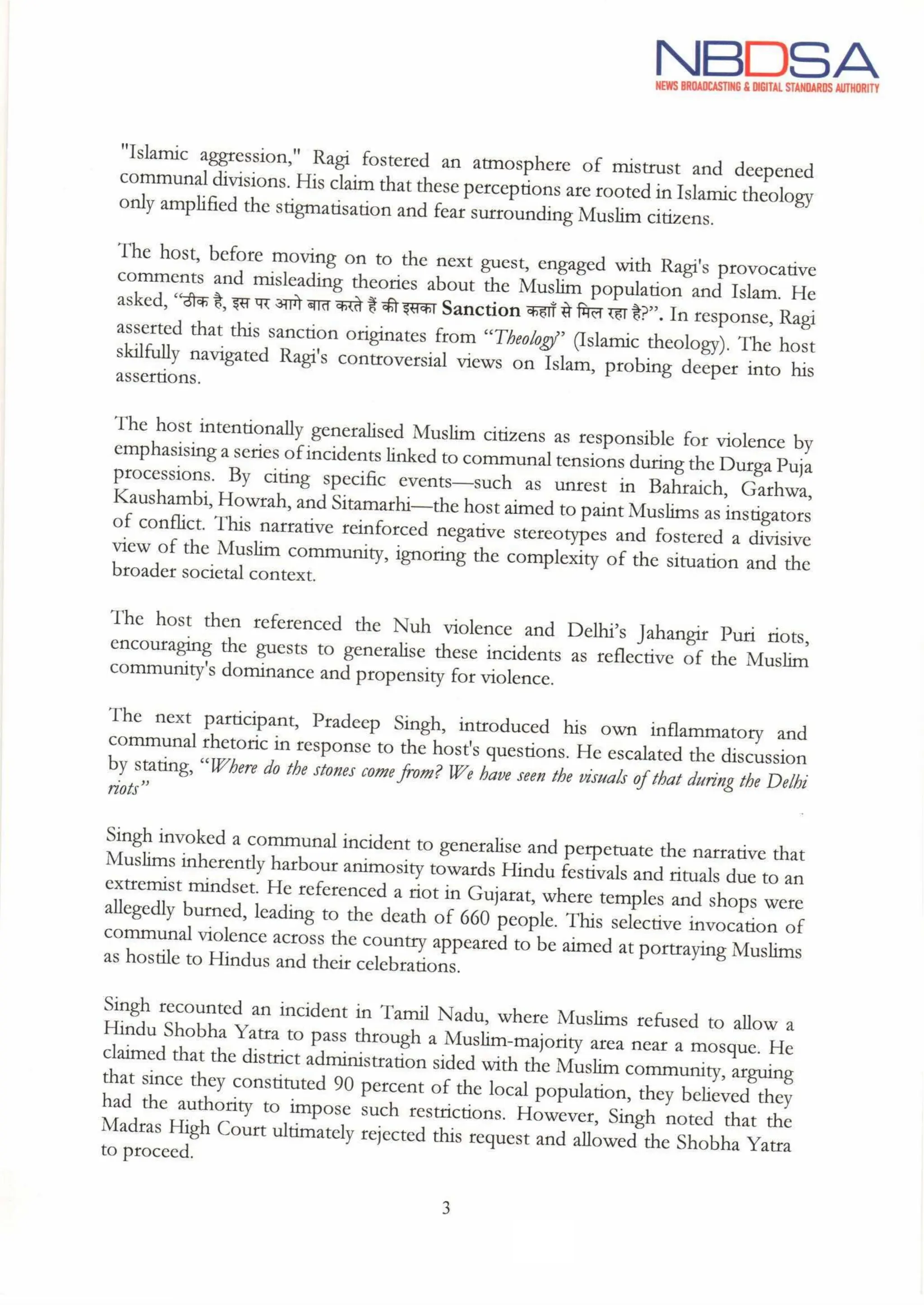 NBDSA
NEWS BROADCASTING & DIGITAL STANDARDS AUTHORITY
"Islamic aggression," Ragi fostered an atmosphere of mistrust and deepened
communal divisions. His claim that these perceptions are rooted in Islamic theology
only amplified the stigmatisation and fear surrounding Muslim citizens.
The host, before moving on to the next guest, engaged with Ragi's provocative
comments and misleading theories about the Muslim population and Islam. He
asked, “ठीक है, इस पर आगे बात करते हैं की इसका Sanction कहाँ से मिल रहा है?". In response, Ragi
asserted that this sanction originates from "Theology" (Islamic theology). The host
skilfully navigated Ragi's controversial views on Islam, probing deeper into his
assertions.
The host intentionally generalised Muslim citizens as responsible for violence by
emphasising a series ofincidents linked to communal tensions during the Durga Puja
processions. By citing specific events-such as unrest in Bahraich, Garhwa,
Kaushambi, Howrah, and Sitamarhi-the host aimed to paint Muslims as instigators
of conflict. This narrative reinforced negative stereotypes and fostered a divisive
view of the Muslim community, ignoring the complexity of the situation and the
broader societal context.
The host then referenced the Nuh violence and Delhi's Jahangir Puri riots,
encouraging the guests to generalise these incidents as reflective of the Muslim
community's dominance and propensity for violence.
The next participant, Pradeep Singh, introduced his own inflammatory and
communal rhetoric in response to the host's questions. He escalated the discussion
by stating, "Where do the stones come from? We have seen the visuals of that during the Delhi
riots"
Singh invoked a communal incident to generalise and perpetuate the narrative that
Muslims inherently harbour animosity towards Hindu festivals and rituals due to an
extremist mindset. He referencedariot in Gujarat, where temples and shops were
allegedly burned, leading to the death of 660 people. This selective invocation of
communal violence across the country appeared to be aimed at
at portraying Muslims
as hostile to Hindus and their celebrations.
Singh recounted an incident in Tamil Nadu, where Muslims refused to allow a
Hindu Shobha Yatra to pass through a Muslim-majority area near a mosque. He
claimed that the district administration sided with the Muslim community,arguing
that since they constituted 90 percent of the local population, they believed they
had the authority to impose such restrictions. However, Singh noted that the
Madras High Court ultimately rejected this request and allowed the Shobha Yatra
to proceed.
3
tue
 