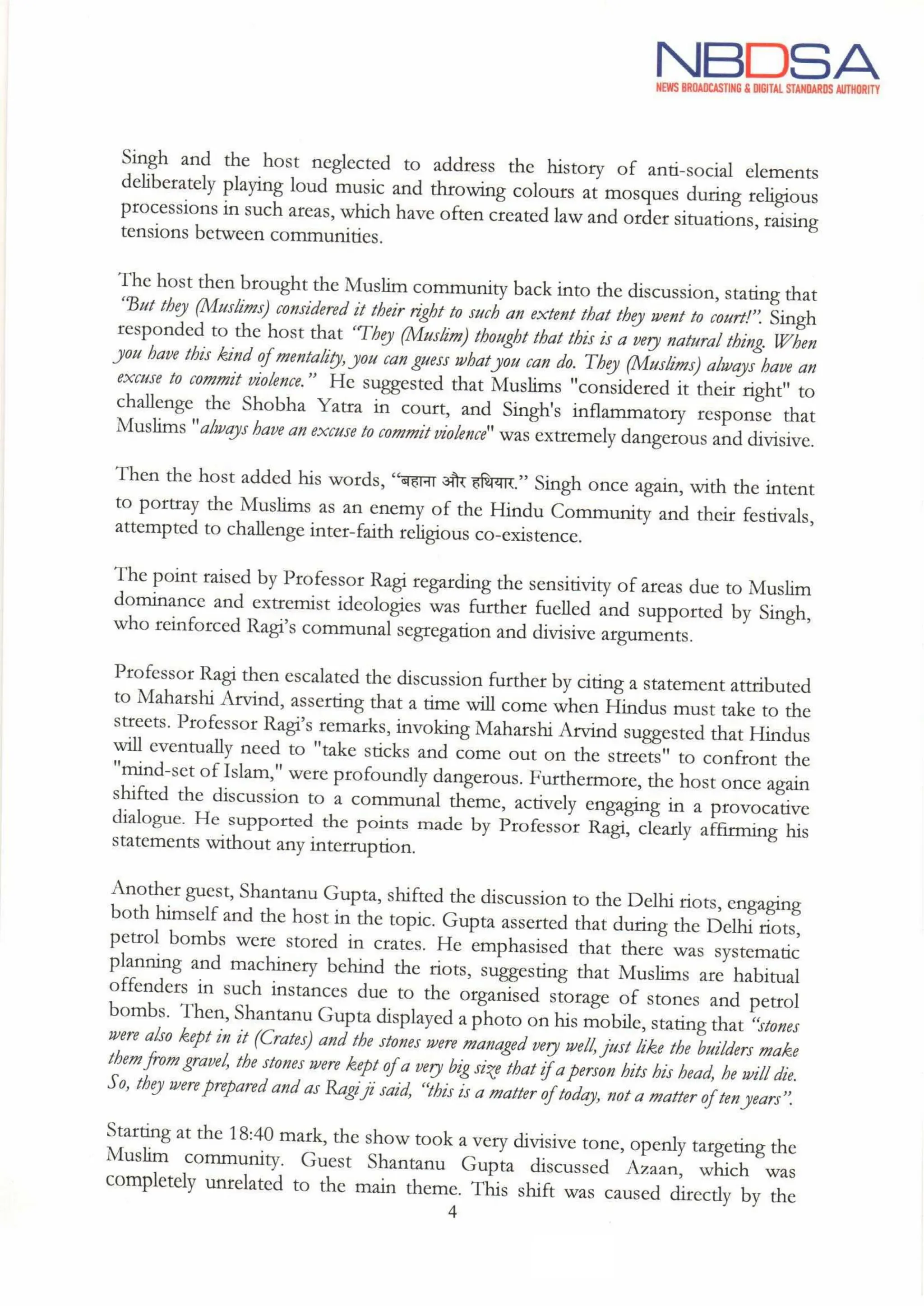 NBDSA
NEWS BROADCASTING & DIGITAL STANDARDS AUTHORITY
Singh and the host neglected to address the history of anti-social elements
deliberately playing loud music and throwing colours at mosques during religious
processions in such areas, which have often created law and order situations, raising
tensions between communities.
The host then brought the Muslim community back into the discussion, stating that
"But they (Muslims) considered it their right to such an extent that they went to court!". Singh
responded to the host that They (Muslim) thought that this is a very natural thing. When
you have this kind of mentality,you can guess whatyou can do. They (Muslims) always have an
excuse to commit violence." He suggested that Muslims "considered it their right" to
challenge the Shobha Yatra in court, and Singh's inflammatory response that
Muslims "ahways have an excuse to commitviolence" was extremely dangerous and divisive.
Then the host added his words, "बहाना और हथियार,” Singh once again, with the intent
to portray the Muslims as an enemy of the Hindu Community and their festivals,
attempted to challenge inter-faith religious co-existence.
The point raised by Professor Ragi regardingthe sensitivity of areas due to Muslim
dominance and extremist ideologies was further fuelled and supported by Singh,
who reinforced Ragi's communal segregation and divisive arguments.
Professor Ragi then escalated the discussion further by citing a statement attributed
to Maharshi Arvind, asserting that a time will come when Hindus must take to the
streets. Professor Ragi's remarks, invoking Maharshi Arvind suggested that Hindus
will eventually need to "take sticks and come out on the streets" to confront the
"mind-set of Islam," were profoundly dangerous. Furthermore, the host once again
shifted the discussion to a communal theme, actively engaging in a provocative
dialogue. He supported the points made by Professor Ragi, clearly affirming his
statements without any interruption.
Another guest, Shantanu Gupta, shifted the discussion to the Delhi riots, engaging
both himself and the host in the topic. Gupta asserted that during the Delhi riots,
petrol bombs were stored in crates. He emphasised that there was systematic
planning and machinery behind the riots, suggesting that Muslims are habitual
offenders in such instances due to the organised storage of stones and petrol
bombs. Then, Shantanu Gupta displayed a photo on his mobile, stating that "stones
were also kept in it (Crates) and the stones were managed verywell,just like the builders make
them from gravel, the stones were kept ofa very big size that ifa person hits his head, he will die.
So, theywere prepared and as Ragi ji said, “this is a matter oftoday, not a matter oftenyears".
Starting at the 18:40 mark, the show took a very divisive tone, openly targeting the
Muslim community. Guest Shantanu Gupta discussed Azaan, which was
completely unrelated to the main theme. This shift was caused directly by the
4
 