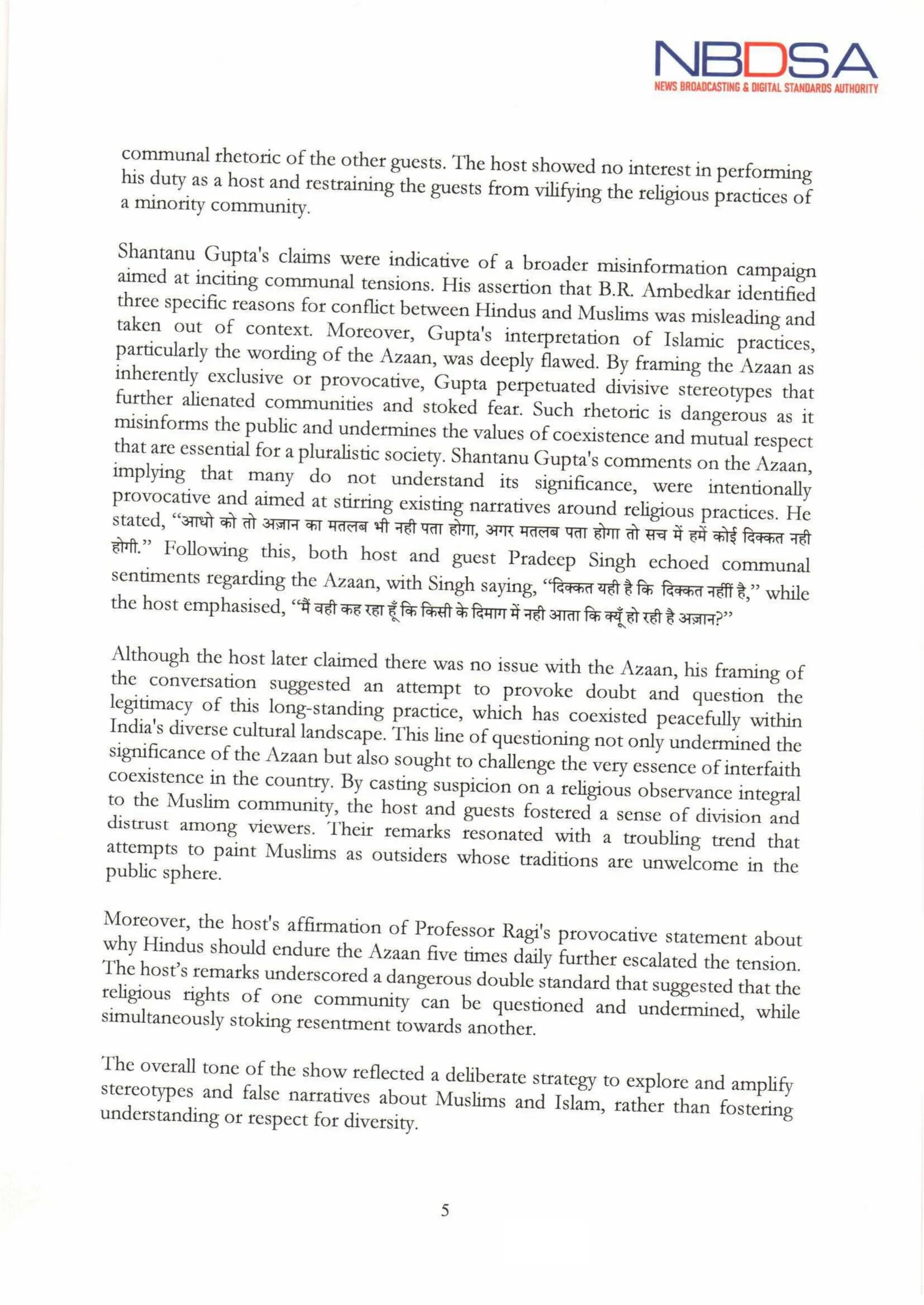 NBDSA
NEWS BROADCASTING& DIGITAL STANDARDS AUTHORITY
communalrhetoric of the other guests. The host showed no interest in performing
his duty as a host and restraining the guests from vilifying the religious practices of
a minority community.
it
Shantanu Gupta's claims were indicative of a broader misinformation campaign
aimed at inciting communal tensions. His assertion that B.R. Ambedkar identified
three specific reasons for conflict between Hindus and Muslims was misleading and
taken out of context. Moreover, Gupta's interpretation of Islamic practices,
particularly the wording of the Azaan,was deeply flawed. By framing the Azaan as
inherently exclusive or provocative, Gupta perpetuated divisive stereotypes that
further alienated communities and stoked fear. Such rhetoric is dangerous as
misinforms the public and undermines the values ofcoexistence and mutual respect
that are essential for a pluralistic society. Shantanu Gupta's comments on the Azaan,
implying that many do not understand its significance, were intentionally
provocative and aimed at stirring existing narratives around religious practices. He
stated, "आधो को तो अज़ान का मतलब भी नही पता होगा, अगर मतलब पता होगा तोसच में हमें कोईदिक्कत नही
होगी." Following this, both host and guest Pradeep Singh echoed communal
sentiments regarding the Azaan, with Singh saying, "दिक्कत यही है कि दिक्कत नहींहै,” while
the host emphasised, "मैं वही कह रहा हूँकिकिसी के दिमाग मेंनही आताकिक्यूँहो रहीहै अज्ञान?"
Although the host later claimed there was no issue with the Azaan, his framing of
the conversation suggested an attempt to provoke doubt and question the
legitimacy of this long-standing practice, which has coexisted peacefully within
India's diverse cultural landscape. This line of questioning not only undermined the
significance of the Azaan but also sought to challenge the very essence of interfaith
coexistence in the country. By casting suspicion on a religious observance integral
to the Muslim community, the host and guests fostered a sense of division and
distrust among viewers. Their remarks resonated with a troubling trend that
attempts to paint Muslims as outsiders whose traditions are unwelcome in the
public sphere.
Moreover, the host's affirmation of Professor Ragi's provocative statement about
why Hindus should endure the Azaan five times daily further escalated the tension.
The host's remarks underscored a dangerous double standard that suggested that the
religious rights of one community can be questioned and undermined, while
simultaneously stoking resentment towards another.
The overall tone of the show reflected a deliberate strategy to explore and amplify
stereotypes and false narratives about Muslims and Islam, rather than fostering
understanding or respect for diversity.
5
Ahe
 