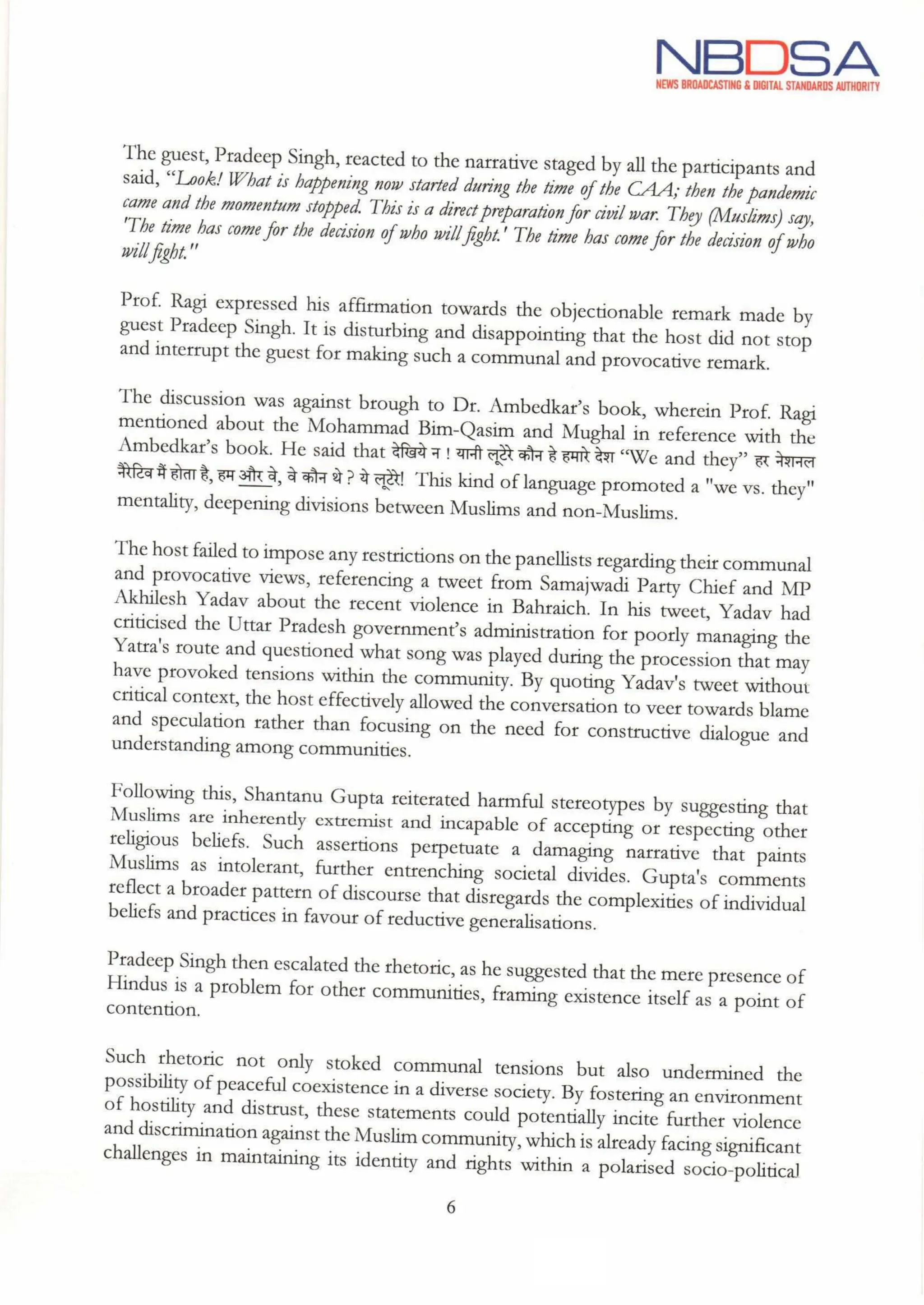 NBDSA
NEWS BROADCASTING & DIGITAL STANDARDS AUTHORITY
The guest, Pradeep Singh, reacted to the narrative staged by all the participants and
said, "Look!What is happening now started during the time ofthe CAA; then the pandemic
came and the momentum stopped. This is a direct preparation for civil war. They (Muslims) say,
"The time has come for the decision ofwho willfight."The time has come for the decision ofwho
willfight."
Prof. Ragi expressed his affirmation towards the objectionable remark made by
guest Pradeep Singh. It is disturbing and disappointing that the host did not stop
and interrupt the guest for making such a communal and provocative remark.
The discussion was against brough to Dr. Ambedkar's book, wherein Prof. Ragi
mentioned about the Mohammad Bim-Qasim and Mughal in reference with the
Ambedkar's book. He said that देखिये न ! यानी लूटेरे कौन हे हमारे देश "We and they” हर नेशनल
नैरेटिव मैं होता है, हम और वे,वे कौन थे? ये लूटेरे! This kind of language promoted a we vs. they"
mentality, deepening divisions between Muslims and non-Muslims.
The host failed to impose any restrictions on the panellists regarding their communal
and provocative views, referencing a tweet from Samajwadi Party Chief and MP
Akhilesh Yadav about the recent violence in Bahraich. In his tweet, Yadav had
criticised the Uttar Pradesh government's administration for poorly managing the
Yatra's route and questioned what song was played during the procession that may
have provoked tensions within the community. By quoting Yadav's tweet without
critical context, the host effectively allowed the conversation to veer towards blame
and speculation rather than focusing on the need for constructive dialogue and
understanding among communities.
Following this, Shantanu Gupta reiterated harmful stereotypes by suggesting that
Muslims are inherently extremist and incapable of accepting or respecting other
religious beliefs. Such assertions perpetuate a damaging narrative that paints
Muslims as intolerant, further entrenching societal divides. Gupta's comments
reflect a broader pattern of discourse that disregards the complexities of individual
beliefs and practices in favour of reductive generalisations.
Pradeep Singh then escalated the rhetoric,as he suggested that the mere presence of
Hindus is a problem for other communities, framing existence itself as a point of
contention.
Such rhetoric not only stoked communal tensions but also undermined the
possibility of peaceful coexistence in a diverse society. By fostering an environment
of hostility and distrust, these statements could potentially incite further violence
and discrimination against the Muslim community, which is already facing significant
challenges in maintaining its identity and rights within a polarised socio-political
6
the
 