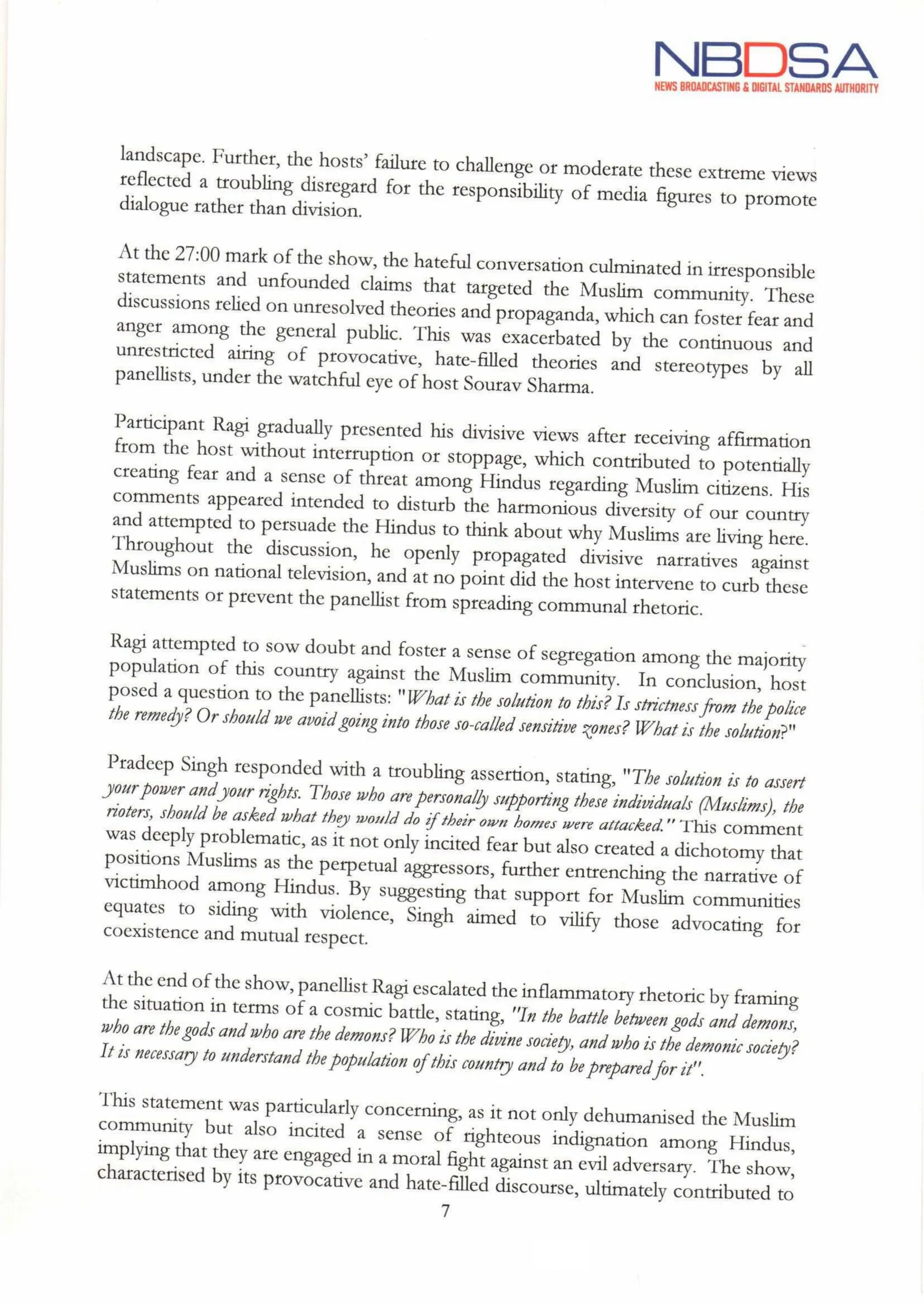 NBDSA
NEWS BROADCASTING & DIGITAL STANDARDS AUTHORITY
landscape. Further, the hosts' failure to challenge or moderate these extreme views
reflected a troubling disregard for the responsibility of media figures to promote
dialogue rather than division.
At the 27:00 mark of the show, the hateful conversation culminated in irresponsible
statements and unfounded claims that targeted the Muslim community. These
discussions relied on unresolved theories and propaganda,which can foster fear and
anger among the general public. This was exacerbated by the continuous and
unrestricted airing of provocative, hate-filled theories and stereotypes by all
panellists, under the watchful eye of host SouravSharma.
Participant Ragi gradually presented his divisive views after receiving affirmation
from the host without interruption or stoppage, which contributed to potentially
creating fear and a sense of threat among Hindus regarding Muslim citizens. His
comments appeared intended to disturb the harmonious diversity of our country
and attempted to persuade the Hindus to think about why Muslims are living here.
Throughout the discussion, he openly propagated divisive narratives against
Muslims on national television, and at no point did the host intervene to curb these
statements or prevent the panellist from spreading communal rhetoric.
Ragi attempted to sow doubt and foster a sense of segregation among the majority
population of this country against the Muslim community. In conclusion, host
poseda
question to the panellists: "What is the solution to this? Isstrictnessfrom the police
the remedy? Or should we avoid going into thoseso-called sensitive zones? What is the solution?"
Pradeep Singh responded with a troubling assertion, stating, "The solution is to assert
your power andyour rights. Those who are personally supporting these individuals (Muslims), the
rioters, shouldbe asked whatthey would do iftheir own homes were attacked." This comment
was deeply problematic,as it not only incited fear but also created a dichotomy that
positions Muslims as the perpetual aggressors, further entrenching the narrative of
victimhood among Hindus. By suggesting that support for Muslim communities
equates to siding with violence, Singh aimed to vilify those advocating for
coexistence and mutual respect.
Atthe end of the show, panellist Ragi escalated the inflammatory rhetoric by framing
the situation in terms of a cosmic battle, stating, "In the battle between gods and demons,
who are the godsandwho are the demons?Who is the divine society, and who is the demonicsociety?
Itis necessary to understand the population ofthis country and to be preparedfor it".
This statement was particularly concerning, as it not only dehumanised the Muslim
community but also incited a sense of righteous indignation among Hindus,
implying that they are engaged in a moral fight against an evil adversary. The show,
characterised by its provocative and hate-filled discourse, ultimately contributed to
7
 