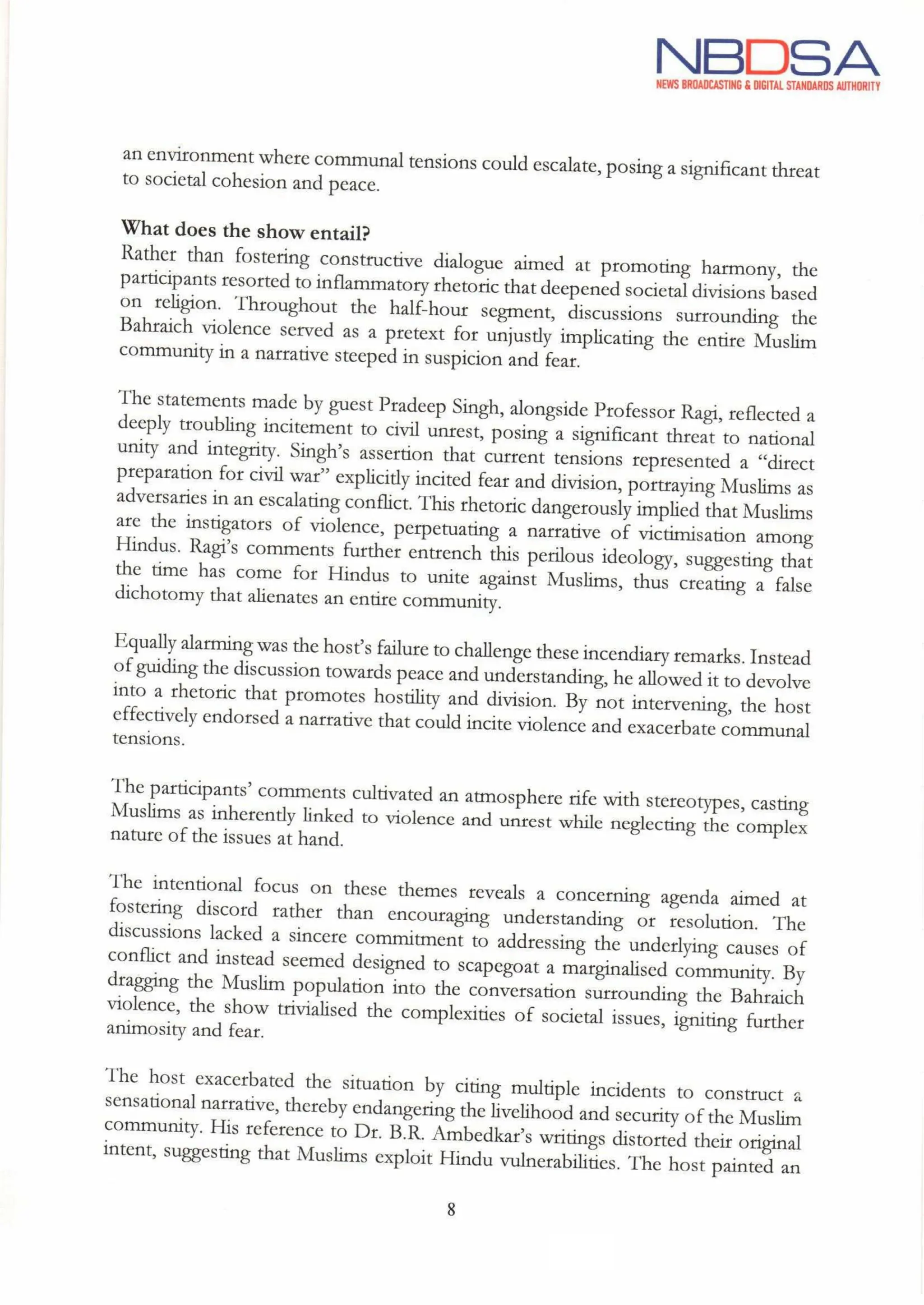 NBDSA
NEWS BROADCASTING & DIGITAL STANDARDS AUTHORITY
an environment where communal tensions could escalate, posing a significantthreat
to societal cohesion and peace.
What does the show entail?
Rather than fostering constructive dialogue aimed at promoting harmony, the
participants resorted to inflammatory rhetoric that deepened societal divisions based
on religion. Throughout the half-hour segment, discussions surrounding the
Bahraich violence served as a pretext for unjustly implicating the entire Muslim
community in a narrative steeped in suspicion and fear.
The statements made by guest Pradeep Singh, alongside Professor Ragi, reflected a
deeply troubling incitement to civil unrest, posing a significant threat to national
unity and integrity. Singh's assertion that current tensions represented a "direct
preparation for civil war" explicitly incited fear and division, portraying Muslims as
adversaries in an escalating conflict. This rhetoric dangerously implied that Muslims
are the instigators of violence, perpetuating a narrative of victimisation among
Hindus. Ragi's comments further entrench this perilous ideology, suggesting that
the time has come for Hindus to unite against Muslims, thus creating a false
dichotomy that alienates an entire community.
Equally alarmingwas the host's failure to challenge these incendiary remarks. Instead
of guiding the discussion towards peace and understanding,he allowed it to devolve
into a rhetoric that promotes hostility and division. By not intervening, the host
effectively endorsed a narrative that could incite violence and exacerbate communal
tensions.
The participants' comments cultivated an atmosphere rife with stereotypes, casting
Muslims as inherently linked to violence and unrest while neglecting the complex
nature of the issues at hand.
The intentional focus on these themes reveals a concerning agenda aimed at
fostering discord rather than encouraging understanding or resolution. The
discussions lacked a sincere commitment to addressing the underlying causes of
conflict and instead seemed designed to scapegoat a marginalised community. By
dragging the Muslim population into the conversation surrounding the Bahraich
violence, the show trivialised the complexities of societal issues, igniting further
animosity and fear.
The host exacerbated the situation by citing multiple incidents to construct a
sensational narrative, thereby endangering the livelihood and security of the Muslim
community. His reference to Dr. B.R. Ambedkar'swritings distorted their original
intent, suggesting that Muslims exploit Hindu vulnerabilities. The host painted an
8
fue
 