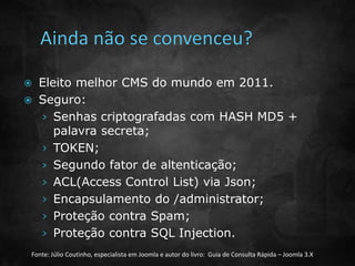  Eleito melhor CMS do mundo em 2011. 
 Seguro: 
› Senhas criptografadas com HASH MD5 + 
palavra secreta; 
› TOKEN; 
› Segundo fator de altenticação; 
› ACL(Access Control List) via Json; 
› Encapsulamento do /administrator; 
› Proteção contra Spam; 
› Proteção contra SQL Injection. 
Fonte: Júlio Coutinho, especialista em Joomla e autor do livro: Guia de Consulta Rápida – Joomla 3.X 
 