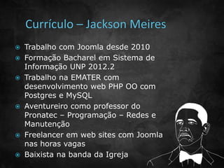 Trabalho com Joomla desde 2010 
 Formação Bacharel em Sistema de 
Informação UNP 2012.2 
 Trabalho na EMATER com 
desenvolvimento web PHP OO com 
Postgres e MySQL 
 Aventureiro como professor do 
Pronatec – Programação – Redes e 
Manutenção 
 Freelancer em web sites com Joomla 
nas horas vagas 
 Baixista na banda da Igreja 
 