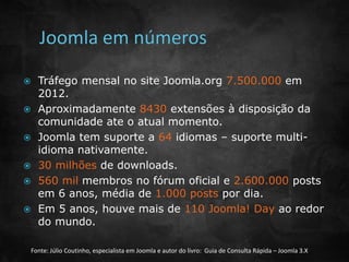  Tráfego mensal no site Joomla.org 7.500.000 em 
2012. 
 Aproximadamente 8430 extensões à disposição da 
comunidade ate o atual momento. 
 Joomla tem suporte a 64 idiomas – suporte multi-idioma 
nativamente. 
 30 milhões de downloads. 
 560 mil membros no fórum oficial e 2.600.000 posts 
em 6 anos, média de 1.000 posts por dia. 
 Em 5 anos, houve mais de 110 Joomla! Day ao redor 
do mundo. 
Fonte: Júlio Coutinho, especialista em Joomla e autor do livro: Guia de Consulta Rápida – Joomla 3.X 
 