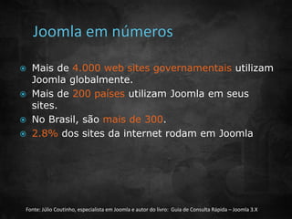  Mais de 4.000 web sites governamentais utilizam 
Joomla globalmente. 
 Mais de 200 países utilizam Joomla em seus 
sites. 
 No Brasil, são mais de 300. 
 2.8% dos sites da internet rodam em Joomla 
Fonte: Júlio Coutinho, especialista em Joomla e autor do livro: Guia de Consulta Rápida – Joomla 3.X 
 