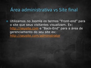 Utilizamos no Joomla os termos “Front-end” para 
o site que seus visitantes visualizam. Ex: 
http://seusite.com e “Back-End” para a área de 
gerenciamento do seu site ex: 
http://seusite.com/administrator 
 