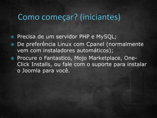 Precisa de um servidor PHP e MySQL; 
 De preferência Linux com Cpanel (normalmente 
vem com instaladores automáticos); 
 Procure o Fantastico, Mojo Marketplace, One- 
Click Installs, ou fale com o suporte para instalar 
o Joomla para você. 
 