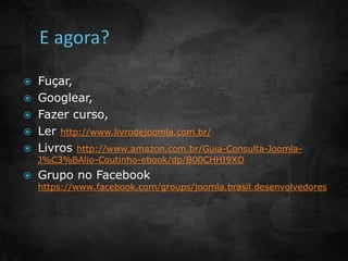  Fuçar, 
 Googlear, 
 Fazer curso, 
 Ler http://www.livrodejoomla.com.br/ 
 Livros http://www.amazon.com.br/Guia-Consulta-Joomla- 
J%C3%BAlio-Coutinho-ebook/dp/B00CHHI9XO 
 Grupo no Facebook 
https://www.facebook.com/groups/joomla.brasil.desenvolvedores 
 