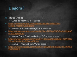  Video Aulas 
› Curso de Joomla 3.x – Básico 
 https://www.youtube.com/playlist?list=PLSXPpZCNu-eiTqoe_ 
mqzYkPLotXRoiB4s 
› Joomla! 3.2 - Da instalação a publicação 
 https://www.youtube.com/playlist?list=PLV8gXYNFsFar6sHj9jAAC 
D_SYDsy9UJUm 
› Joomla 3.x – Email Marketing, E-Commerce e etc… 
 https://www.youtube.com/watch?v=I9xzAg4CpSg&list=PLTYHJ3q 
X6pydPoYzAn5cnQVoxopf8EIyA 
› Joomla – Play List com Varias Dicas 
 https://www.youtube.com/watch?v=a6OrzRutnto&list=PL7AFA62 
963F3BEE4F 
 