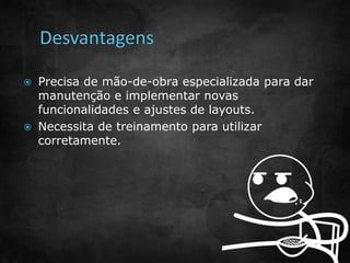  Precisa de mão-de-obra especializada para dar 
manutenção e implementar novas 
funcionalidades e ajustes de layouts. 
 Necessita de treinamento para utilizar 
corretamente. 
 