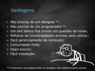  Não precisa de um designer *; 
 Não precisa de um programador *; 
 Um site básico fica pronto em questão de horas; 
 Milhares de funcionalidades prontas para utilizar; 
 Fácil gerenciamento de conteúdo; 
 Comunidade forte; 
 Open source; 
 Fácil instalação. 
* É necessário um programador ou designer para determinados ajustes 
 