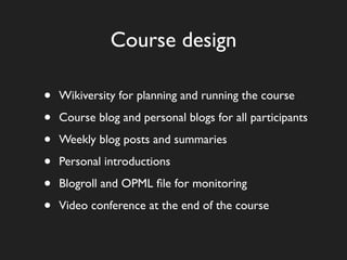 Course design

•   Wikiversity for planning and running the course

•   Course blog and personal blogs for all participants

•   Weekly blog posts and summaries

•   Personal introductions

•   Blogroll and OPML ﬁle for monitoring

•   Video conference at the end of the course
 