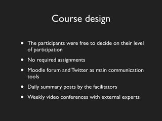 Course design

•   The participants were free to decide on their level
    of participation

•   No required assignments

•   Moodle forum and Twitter as main communication
    tools

•   Daily summary posts by the facilitators

•   Weekly video conferences with external experts
 