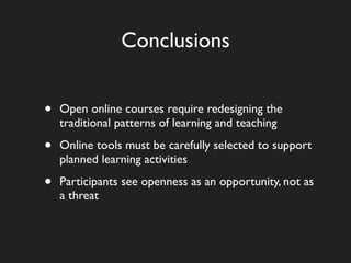 Conclusions


•   Open online courses require redesigning the
    traditional patterns of learning and teaching

•   Online tools must be carefully selected to support
    planned learning activities

•   Participants see openness as an opportunity, not as
    a threat
 
