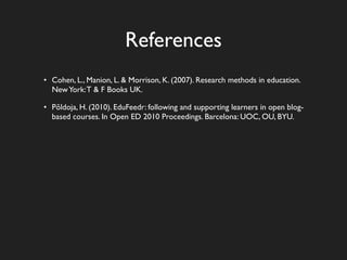 References
• Cohen, L., Manion, L. & Morrison, K. (2007). Research methods in education.
  New York: T & F Books UK.

• Põldoja, H. (2010). EduFeedr: following and supporting learners in open blog-
  based courses. In Open ED 2010 Proceedings. Barcelona: UOC, OU, BYU.
 