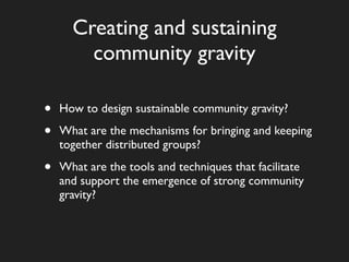 Creating and sustaining
        community gravity

•   How to design sustainable community gravity?

•   What are the mechanisms for bringing and keeping
    together distributed groups?

•   What are the tools and techniques that facilitate
    and support the emergence of strong community
    gravity?
 